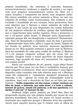 própria humildade, tão contrária à natureza humana,
inconscientemente condenou o orgulho de outros e os cegou
com seus próprios ressentimentos contra ele. Davi era o
maior harpista e compositor em Israel, mas ninguém sabia.
Ele estava satisfeito em cantar somente a Deus, só com um
rebanho de ovelhas como testemunhas. Em resposta à sinceridade e humildade do seu coração, Deus presenteou Davi
com talentos que o fizeram o maior salmista de todos os
tempos. E por causa da sua disposição em cuidar fielmente
de um pequeno rebanho de ovelhas, apesar das habilidades
que o capacitavam para tarefas maiores, Deus o promoveu a
ser o rei-pastor sobre Israel. O Messias seria desprezado e
rejeitado porque Ele era desajeitado e repulsivo? Obviamente,
não. Davi foi desprezado e rejeitado, mas ele fora o guerreiro
e administrador mais belo, sábio e capaz de Israel. Depois de
ser levado ao palácio, seus talentos musicais agradaram
muito ao rei. Mas quando começou a guerra com os filisteus,
Davi foi mandado de volta para cuidar de ovelhas (1 Samuel
17.1,15) porque ninguém achava que ele seria útil na
batalha. Imagine tratar o maior guerreiro de Israel daquela
maneira, logo quando ele mais era necessário! Tal cegueira
nos ensina muito!
Havia um conselheiro do rei, porém, cujos olhos foram
abertos por Deus para ver em Davi o verdadeiro homem que
mais ninguém reconheceu. Esse servo anônimo é uma figura
daqueles cujos corações têm sido abertos para ver o Messias
como Ele realmente é -"totalmente desejável" (Cantares de
Salomão 5.16) - apesar do resto da humanidade achá-lo
repulsivo. Aqui está a descrição de Davi ao rei feita por esse
homem : "Então respondeu um dos moços, e disse: Conheço um
filho de Jessé, o belemita, que sabe tocar, e é forte e valente,
homem de guerra, sisudo em palavras, e de boa aparência; e o
Senhor é com ele" (1 Samuel 16.18).

Nenhum elogio maior poderia ser feito! Mas Davi foi
desprezado mesmo por sua própria família por causa de sua
discreta humildade. Em Davi, seu maior rei, Israel recebeu a
ilustração que explicava porque o Messias seria tão repulsivo
exceto para aqueles poucos que O vissem com os olhos de

 