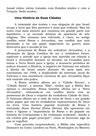 Assad violou vários tratados com Estados árabes e com a
Turquia. Nada mudou.
Uma História de Duas Cidades
A inimizade dos árabes e sua alegação de que Israel
ocupa a terra que lhes pertence é mais que evidente. Mas há
outro rival mais sinistro que continua em grande parte nos
bastidores, e se esconde debaixo da aparência de zelo
religioso. Nós estamos nos referindo, é claro, ao antigo
conflito entre Roma e Jerusalém, um conflito que está
destinado a ter um papel importante na guerra mais
destrutiva que o mundo já viu.
A presunção de Roma em substituir Jerusalém, e a
afirmação da Igreja Católica de ser o verdadeiro Israel,
explicam a atitude que a igreja tem mantido em relação a
Israel e Jerusalém durante os séculos: as Cruzadas para
tomar a Terra Santa para a igreja, o massacre periódico de
judeus durante a História, a negativa do Vaticano em admitir
o direito de Israel existir durante 46 anos após seu
nascimento em 1948, a duplicidade do interesse atual do
Vaticano e sua insistência contínua de que Jerusalém fique
sob controle não-judeu.
A Roma católica afirma ser a "Cidade Eterna", a
"Cidade Santa", e mesmo "Sião", títulos que a Bíblia deu
apenas a Jerusalém. Roma também afirma ser a "Nova
Jerusalém", colocando-se em conflito direto com as
promessas de Deus a respeito da verdadeira Cidade de Davi.
O Vaticano afirma ser a sede do reino de Deus e ser guiado
pelos papas que são os verdadeiros representantes de Deus
na terra. Uma história popular ilustrada de Roma é
intitulada Rome Eternal (Roma Eterna). Ela apresenta em
texto e figuras a "importância de Roma e do papado na
história do Cristianismo e da civilização ocidental", dando a
ela crédito pelo papel principal13, como se houvesse algo de
que se orgulhar.
Com precisão surpreendente, a Bíblia não especifica
Damasco ou Cairo, Londres ou Paris, Washington ou Moscou

 