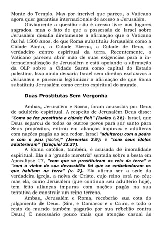Monte do Templo. Mas por incrível que pareça, o Vaticano
agora quer garantias internacionais de acesso a Jerusalém.
Obviamente a questão não é acesso livre aos lugares
sagrados, mas o fato de que a possessão de Israel sobre
Jerusalém desafia diretamente a afirmação que o Vaticano
faz há 1500 anos, de que Roma substituiu Jerusalém como a
Cidade Santa, a Cidade Eterna, a Cidade de Deus, o
verdadeiro centro espiritual da terra. Recentemente, o
Vaticano pareceu abrir mão de suas exigências para a internacionalização de Jerusalém e está apoiando a afirmação
da OLP sobre a Cidade Santa como capital do Estado
palestino. Isso ainda deixaria Israel sem direitos exclusivos a
Jerusalém e pareceria legitimizar a afirmação de que Roma
substituiu Jerusalém como centro espiritual do mundo.
Duas Prostitutas Sem Vergonha
Ambas, Jerusalém e Roma, foram acusadas por Deus
de adultério espiritual. A respeito de Jerusalém Deus disse:
"Como se fez prostituta a cidade fiel!" (Isaías 1.21). Israel, que
Deus separou de todos os outros povos para ser santo para
Seus propósitos, entrou em alianças impuras e adúlteras
com nações pagãs ao seu redor. Israel "adulterou com a pedra
e com o pau [ídolos]" (Jeremias 3.9); e "com seus ídolos
adulteraram" (Ezequiel 23.37).

A Roma católica, também, é acusada de imoralidade
espiritual. Ela é a "grande meretriz" sentada sobre a besta em
Apocalipse 17, "com que se prostituíram os reis da terra" e

"com o vinho de sua devassidão foi que se embebedaram os
que habitam na terra" (v. 2). Ela afirma ser a sede da

verdadeira igreja, a noiva de Cristo, cujo reino está no céu;
mas ela, como Jerusalém (que continua seu adultério hoje),
tem feito alianças impuras com nações pagãs na sua
tentativa de construir um reino terreno.
Ambas, Jerusalém e Roma, receberão sua cota do
julgamento de Deus. (Sim, e Damasco e o Cairo, e todo o
resto do mundo também pagarão por sua rebelião contra
Deus.) É necessário pouco mais que atenção casual às

 