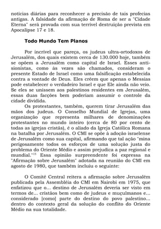 notícias diárias para reconhecer a precisão de tais profecias
antigas. A falsidade da afirmação de Roma de ser a "Cidade
Eterna" será provada com sua terrível destruição prevista em
Apocalipse 17 e 18.
Todo Mundo Tem Planos
Por incrível que pareça, os judeus ultra-ortodoxos de
Jerusalém, dos quais existem cerca de 130.000 hoje, também
se opõem a Jerusalém como capital de Israel. Esses antisionistas, como às vezes são chamados, consideram o
presente Estado de Israel como uma falsificação estabelecida
contra a vontade de Deus. Eles crêem que apenas o Messias
pode estabelecer o verdadeiro Israel e que Ele ainda não veio.
Se eles se unissem aos palestinos residentes em Jerusalém,
essas duas facções bem poderiam assumir o controle da
cidade dividida.
Os protestantes, também, querem tirar Jerusalém das
mãos dos judeus. O Conselho Mundial de Igrejas, uma
organização que representa milhares de denominações
protestantes no mundo inteiro (cerca de 80 por cento de
todas as igrejas cristãs), é o aliado da Igreja Católica Romana
na batalha por Jerusalém. O CMI se opõe à adoção israelense
de Jerusalém como sua capital, afirmando que tal ação "mina
perigosamente todos os esforços de uma solução justa do
problema do Oriente Médio e assim prejudica a paz regional e
mundial."15 Essa opinião surpreendente foi expressa na
"Afirmação sobre Jerusalém" adotada na reunião do CMI em
agosto de 1980, que também incluiu o seguinte:
O Comitê Central reitera a afirmação sobre Jerusalém
publicada pela Assembléia do CMI em Nairobi em 1975, que
enfatizou que o... destino de Jerusalém deveria ser visto em
termos de... cristãos bem como de judeus e muçulmanos e...
considerado [como] parte do destino do povo palestino...
dentro do contexto geral da solução do conflito do Oriente
Médio na sua totalidade.

 