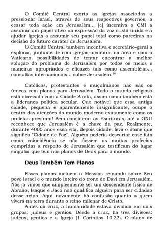 O Comitê Central exorta as igrejas associadas a
pressionar Israel, através de seus respectivos governos, a
cessar toda ação em Jerusalém... [e] incentiva o CMI a
assumir um papel ativo na expressão da voz cristã unida e a
ajudar igrejas a assumir seu papel total como parceiras na
decisão do futuro caráter de Jerusalém.
O Comitê Central também incentiva o secretário-geral a
explorar, juntamente com igrejas-membros na área e com o
Vaticano, possibilidades de tentar encontrar a melhor
solução do problema de Jerusalém por todos os meios e
maneiras apropriados e eficazes tais como assembléias...
consultas internacionais... sobre Jerusalém.16
Católicos, protestantes e muçulmanos não são os
únicos com planos para Jerusalém. Todo o mundo religioso
está obcecado com a Cidade Santa, assim como também está
a liderança política secular. Que notável que essa antiga
cidade, pequena e aparentemente insignificante, ocupe o
centro das atenções do mundo moderno exatamente como os
profetas previram! Sem considerar as Escrituras, até a ONU
reconhece que Jerusalém é a chave da paz. Realmente,
durante 4000 anos essa vila, depois cidade, leva o nome que
significa "Cidade de Paz". Alguém poderia descartar esse fato
como coincidência se não fossem as muitas profecias
cumpridas a respeito de Jerusalém que testificam do lugar
singular que tem nos planos de Deus para o mundo.
Deus Também Tem Planos
Esses planos incluem o Messias reinando sobre Seu
povo Israel e o mundo inteiro do trono de Davi em Jerusalém.
Nós já vimos que simplesmente ser um descendente físico de
Abraão, Isaque e Jacó não qualifica alguém para ser cidadão
desse reino. Aqui novamente há confusão quanto a quem
viverá na terra durante o reino milenar de Cristo.
Antes da cruz, a humanidade estava dividida em dois
grupos: judeus e gentios. Desde a cruz, há três divisões:
judeus, gentios e a Igreja (1 Coríntios 10.32). O plano de

 