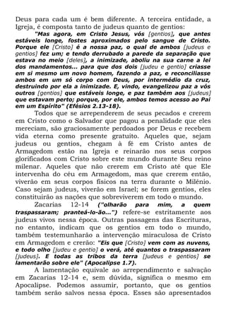 Deus para cada um é bem diferente. A terceira entidade, a
Igreja, é composta tanto de judeus quanto de gentios:

"Mas agora, em Cristo Jesus, vós [gentios], que antes
estáveis longe, fostes aproximados pelo sangue de Cristo.
Porque ele [Cristo] é a nossa paz, o qual de ambos [judeus e
gentios] fez um; e tendo derrubado a parede da separação que
estava no meio [deles], a inimizade, aboliu na sua carne a lei
dos mandamentos... para que dos dois [judeu e gentio] criasse
em si mesmo um novo homem, fazendo a paz, e reconciliasse
ambos em um só corpo com Deus, por intermédio da cruz,
destruindo por ela a inimizade. E, vindo, evangelizou paz a vós
outros [gentios] que estáveis longe, e paz também aos [judeus]
que estavam perto; porque, por ele, ambos temos acesso ao Pai
em um Espírito" (Efésios 2.13-18).

Todos que se arrependerem de seus pecados e crerem
em Cristo como o Salvador que pagou a penalidade que eles
mereciam, são graciosamente perdoados por Deus e recebem
vida eterna como presente gratuito. Aqueles que, sejam
judeus ou gentios, chegam à fé em Cristo antes de
Armagedom estão na Igreja e reinarão nos seus corpos
glorificados com Cristo sobre este mundo durante Seu reino
milenar. Aqueles que não crerem em Cristo até que Ele
intervenha do céu em Armagedom, mas que crerem então,
viverão em seus corpos físicos na terra durante o Milênio.
Caso sejam judeus, viverão em Israel; se forem gentios, eles
constituirão as nações que sobreviverem em todo o mundo.
Zacarias 12-14 ("olharão para mim, a quem
traspassaram; pranteá-lo-ão...") refere-se estritamente aos
judeus vivos nessa época. Outras passagens das Escrituras,
no entanto, indicam que os gentios em todo o mundo,
também testemunharão a intervenção miraculosa de Cristo
em Armagedom e crerão: "Eis que [Cristo] vem com as nuvens,
e todo olho [judeu e gentio] o verá, até quantos o traspassaram
[judeus]. E todas as tribos da terra [judeus e gentios] se
lamentarão sobre ele" (Apocalipse 1.7).

A lamentação equivale ao arrependimento e salvação
em Zacarias 12-14 e, sem dúvida, significa o mesmo em
Apocalipse. Podemos assumir, portanto, que os gentios
também serão salvos nessa época. Esses são apresentados

 