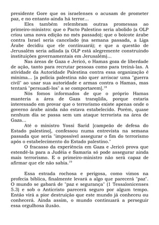 presidente Gore que os israelenses o acusam de prometer
paz, e no entanto ainda há terror...
Eles também relembram outras promessas ao
primeiro-ministro: que o Pacto Palestino seria abolido (a OLP
criou uma nova edição no mês passado); que o boicote árabe
contra Israel seria cancelado (na semana passada, a Liga
Árabe decidiu que ele continuará); e que a questão de
Jerusalém seria adiada (a OLP está alegremente construindo
instituições governamentais em Jerusalém)...
Nas áreas de Gaza e Jericó, o Hamas goza de liberdade
de ação, tanto para recrutar pessoas como para treiná-las. A
atividade da Autoridade Palestina contra essa organização é
mínima... [a polícia palestina não quer arriscar uma "guerra
civil" ao usar sua autoridade e armas contra o Hamas, mas
tentará "persuadi-los" a se comportarem].18
Nós fomos informados de que o próprio Hamas
manteria a área de Gaza tranqüila, porque estaria
interessado em provar que o terrorismo existe apenas onde o
governo árabe ainda não estava estabelecido. Porém, quase
nenhum dia se passa sem um ataque terrorista na área de
Gaza...
Até o ministro Yossi Sarid [campeão de defesa do
Estado palestino], confessou numa entrevista na semana
passada que seria "impossível assegurar o fim do terrorismo
após o estabelecimento do Estado palestino."
O fracasso da experiência em Gaza e Jericó prova que
estendê-la para a Judéia e Samaria só pode assegurar ainda
mais terrorismo. E o primeiro-ministro não será capaz de
afirmar que ele não sabia.19
Essa estrada rochosa e perigosa, como vimos na
profecia bíblica, finalmente levará a algo que parecerá "paz".
O mundo se gabará de "paz e segurança" (1 Tessalonicenses
5.3) e sob o Anticristo parecerá seguro por algum tempo.
Então virá a pior destruição que este mundo já conheceu ou
conhecerá. Ainda assim, o mundo continuará a perseguir
essa orgulhosa ilusão.

 