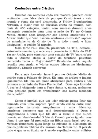 Confusões entre Cristãos
Cristãos em números cada vez maiores parecem estar
aceitando uma falsa idéia da paz que Cristo trará a este
mundo e como ela será alcançada. A Trinity Broadcasting
Network, a maior rede de televisão cristã no mundo, com
mais de 450 estações, tentou sem sucesso durante anos
conseguir permissão para uma estação de TV no Oriente
Médio. Mesmo após assegurar aos líderes israelenses e a
Anwar Sadat que "não haveria nenhuma conversão" (apesar
do mandamento de Cristo de "ir a todo mundo e fazer
discípulos"), o pedido foi negado.
Mais tarde Paul Crouch, presidente da TBN, declarou
entusiasticamente que recebeu a permissão do líder da OLP,
Yasser Arafat, para construir uma estação de TV "para cobrir
todo o Oriente Médio a partir do território palestino
conhecido como a Cisjordânia!"20 Relatando sobre aquela
reunião com Arafat e "vários outros líderes no Movimento
Palestino", Crouch escreveu:
Deus seja louvado, haverá paz no Oriente Médio de
acordo com a Palavra de Deus. Ele ama os árabes e judeus
igualmente. Ele tem um plano abençoado para ambos e nós
estamos a caminho da Terra Prometida!... Deus seja louvado!
A paz está chegando para a Terra Santa e, talvez, tenhamos
uma pequena parte em transformar isso numa realidade
abençoada!21
Como é incrível que um líder cristão possa ficar tão
animado com uma suposta "paz" sendo criada entre uma
organização terrorista muçulmana e uma liderança
israelense descrente que está desobedecendo a Deus e
barganhando a terra que Ele deu a Israel e que nunca
deveria ser abandonada! O fato de Crouch poder igualar esse
plano à paz que foi prometida na Bíblia para Israel sob seu
Messias demonstra quão longe os cristãos se afastaram do
que os profetas bíblicos declararam tão claramente. O pior de
tudo é que essa ilusão está sendo espalhada entre milhões

 