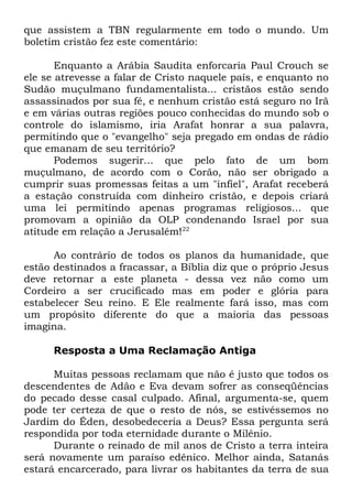 que assistem a TBN regularmente em todo o mundo. Um
boletim cristão fez este comentário:
Enquanto a Arábia Saudita enforcaria Paul Crouch se
ele se atrevesse a falar de Cristo naquele país, e enquanto no
Sudão muçulmano fundamentalista... cristãos estão sendo
assassinados por sua fé, e nenhum cristão está seguro no Irã
e em várias outras regiões pouco conhecidas do mundo sob o
controle do islamismo, iria Arafat honrar a sua palavra,
permitindo que o "evangelho" seja pregado em ondas de rádio
que emanam de seu território?
Podemos sugerir... que pelo fato de um bom
muçulmano, de acordo com o Corão, não ser obrigado a
cumprir suas promessas feitas a um "infiel", Arafat receberá
a estação construída com dinheiro cristão, e depois criará
uma lei permitindo apenas programas religiosos... que
promovam a opinião da OLP condenando Israel por sua
atitude em relação a Jerusalém!22
Ao contrário de todos os planos da humanidade, que
estão destinados a fracassar, a Bíblia diz que o próprio Jesus
deve retornar a este planeta - dessa vez não como um
Cordeiro a ser crucificado mas em poder e glória para
estabelecer Seu reino. E Ele realmente fará isso, mas com
um propósito diferente do que a maioria das pessoas
imagina.
Resposta a Uma Reclamação Antiga
Muitas pessoas reclamam que não é justo que todos os
descendentes de Adão e Eva devam sofrer as conseqüências
do pecado desse casal culpado. Afinal, argumenta-se, quem
pode ter certeza de que o resto de nós, se estivéssemos no
Jardim do Éden, desobedeceria a Deus? Essa pergunta será
respondida por toda eternidade durante o Milênio.
Durante o reinado de mil anos de Cristo a terra inteira
será novamente um paraíso edênico. Melhor ainda, Satanás
estará encarcerado, para livrar os habitantes da terra de sua

 