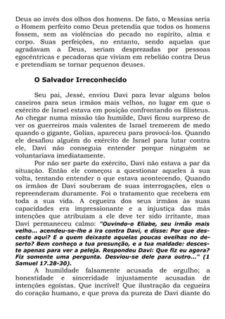 Deus ao invés dos olhos dos homens. De fato, o Messias seria
o Homem perfeito como Deus pretendia que todos os homens
fossem, sem as violências do pecado no espírito, alma e
corpo. Suas perfeições, no entanto, sendo aquelas que
agradavam a Deus, seriam desprezadas por pessoas
egocêntricas e pecadoras que viviam em rebelião contra Deus
e pretendiam se tornar pequenos deuses.
O Salvador Irreconhecido
Seu pai, Jessé, enviou Davi para levar alguns bolos
caseiros para seus irmãos mais velhos, no lugar em que o
exército de Israel estava em posição confrontando os filisteus.
Ao chegar numa missão tão humilde, Davi ficou surpreso de
ver os guerreiros mais valentes de Israel tremerem de medo
quando o gigante, Golias, apareceu para provocá-los. Quando
ele desafiou alguém do exército de Israel para lutar contra
ele, Davi não conseguia entender porque ninguém se
voluntariava imediatamente.
Por não ser parte do exército, Davi não estava a par da
situação. Então ele começou a questionar aqueles à sua
volta, tentando entender o que estava acontecendo. Quando
os irmãos de Davi souberam de suas interrogações, eles o
repreenderam duramente. Foi o tratamento que recebera em
toda a sua vida. A cegueira dos seus irmãos às suas
capacidades era impressionante e a injustiça das más
intenções que atribuíam a ele deve ter sido irritante, mas
Davi permaneceu calmo: "Ouvindo-o Eliabe, seu irmão mais

velho... acendeu-se-lhe a ira contra Davi, e disse: Por que desceste aqui? E a quem deixaste aquelas poucas ovelhas no deserto? Bem conheço a tua presunção, e a tua maldade: desceste apenas para ver a peleja. Respondeu Davi: Que fiz eu agora?
Fiz somente uma pergunta. Desviou-se dele para outro..." (1
Samuel 17.28-30).

A humildade falsamente acusada de orgulho; a
honestidade e sinceridade injustamente acusadas de
intenções egoístas. Que incrível! Que ilustração da cegueira
do coração humano, e que prova da pureza de Davi diante do

 