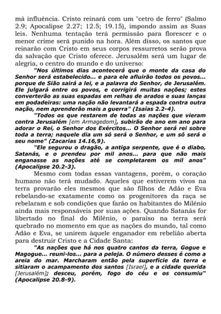 má influência. Cristo reinará com um "cetro de ferro" (Salmo
2.9; Apocalipse 2.27; 12.5; 19.15), impondo assim as Suas
leis. Nenhuma tentação terá permissão para florescer e o
menor crime será punido na hora. Além disso, os santos que
reinarão com Cristo em seus corpos ressurretos serão prova
da salvação que Cristo oferece. Jerusalém será um lugar de
alegria, o centro do mundo e do universo:
"Nos últimos dias acontecerá que o monte da casa do
Senhor será estabelecido... e para ele afluirão todos os povos...
porque de Sião sairá a lei, e a palavra do Senhor, de Jerusalém.
Ele julgará entre os povos, e corrigirá muitas nações; estes
converterão as suas espadas em relhas de arados e suas lanças
em podadeiras: uma nação não levantará a espada contra outra
nação, nem aprenderão mais a guerra" (Isaías 2.2-4).
"Todos os que restarem de todas as nações que vieram
contra Jerusalém [em Armagedom], subirão de ano em ano para
adorar o Rei, o Senhor dos Exércitos... O Senhor será rei sobre
toda a terra; naquele dia um só será o Senhor, e um só será o
seu nome" (Zacarias 14.16,9).
"Ele segurou o dragão, a antiga serpente, que é o diabo,
Satanás, e o prendeu por mil anos... para que não mais
enganasse as nações até se completarem os mil anos"
(Apocalipse 20.2-3).

Mesmo com todas essas vantagens, porém, o coração
humano não terá mudado. Aqueles que estiverem vivos na
terra provarão eles mesmos que são filhos de Adão e Eva
rebelando-se exatamente como os progenitores da raça se
rebelaram e sob condições que farão os habitantes do Milênio
ainda mais responsáveis por suas ações. Quando Satanás for
libertado no final do Milênio, o paraíso na terra será
quebrado no momento em que as nações do mundo, tal como
Adão e Eva, se unirem àquele enganador em rebelião aberta
para destruir Cristo e a Cidade Santa:
"As nações que há nos quatro cantos da terra, Gogue e
Magogue... reuni-los... para a peleja. O número desses é como a
areia do mar. Marcharam então pela superfície da terra e
sitiaram o acampamento dos santos [Israel], e a cidade querida
[Jerusalém]; desceu, porém, fogo do céu e os consumiu"
(Apocalipse 20.8-9).

 