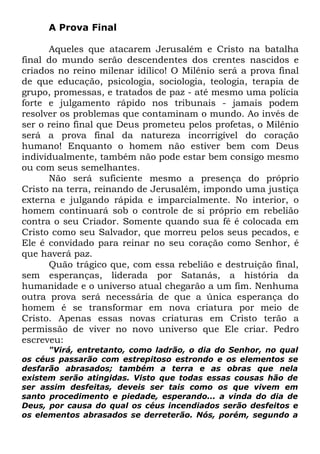 A Prova Final
Aqueles que atacarem Jerusalém e Cristo na batalha
final do mundo serão descendentes dos crentes nascidos e
criados no reino milenar idílico! O Milênio será a prova final
de que educação, psicologia, sociologia, teologia, terapia de
grupo, promessas, e tratados de paz - até mesmo uma polícia
forte e julgamento rápido nos tribunais - jamais podem
resolver os problemas que contaminam o mundo. Ao invés de
ser o reino final que Deus prometeu pelos profetas, o Milênio
será a prova final da natureza incorrigível do coração
humano! Enquanto o homem não estiver bem com Deus
individualmente, também não pode estar bem consigo mesmo
ou com seus semelhantes.
Não será suficiente mesmo a presença do próprio
Cristo na terra, reinando de Jerusalém, impondo uma justiça
externa e julgando rápida e imparcialmente. No interior, o
homem continuará sob o controle de si próprio em rebelião
contra o seu Criador. Somente quando sua fé é colocada em
Cristo como seu Salvador, que morreu pelos seus pecados, e
Ele é convidado para reinar no seu coração como Senhor, é
que haverá paz.
Quão trágico que, com essa rebelião e destruição final,
sem esperanças, liderada por Satanás, a história da
humanidade e o universo atual chegarão a um fim. Nenhuma
outra prova será necessária de que a única esperança do
homem é se transformar em nova criatura por meio de
Cristo. Apenas essas novas criaturas em Cristo terão a
permissão de viver no novo universo que Ele criar. Pedro
escreveu:
"Virá, entretanto, como ladrão, o dia do Senhor, no qual
os céus passarão com estrepitoso estrondo e os elementos se
desfarão abrasados; também a terra e as obras que nela
existem serão atingidas. Visto que todas essas cousas hão de
ser assim desfeitas, deveis ser tais como os que vivem em
santo procedimento e piedade, esperando... a vinda do dia de
Deus, por causa do qual os céus incendiados serão desfeitos e
os elementos abrasados se derreterão. Nós, porém, segundo a

 