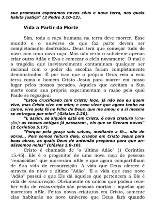 sua promessa esperamos novos céus e nova terra, nos quais
habita justiça" (2 Pedro 3.10-13).

Vida a Partir da Morte
Sim, toda a raça humana na terra deve morrer. Esse
mundo e o universo de que faz parte devem ser
completamente destruídos. Deus terá que começar tudo de
novo com uma nova raça. Mas não seria o suficiente apenas
criar outro Adão e Eva e começar o ciclo novamente. O mal e
a tragédia que inevitavelmente contaminam qualquer ser
racional com o poder da escolha foram completamente
demonstrados. É por isso que o próprio Deus veio a esta
terra como o homem Cristo Jesus para morrer em nosso
lugar pelos nossos pecados. Aqueles que aceitam a Sua
morte como sua própria experimentam a razão pela qual
Paulo se regozijou:

"Estou crucificado com Cristo; logo, já não sou eu quem
vive, mas Cristo vive em mim; e esse viver que agora tenho na
carne, vivo pela fé no Filho de Deus, que me amou e a si mesmo
se entregou por mim" (Gálatas 2.20).
"E assim, se alguém está em Cristo, é nova criatura [criação]: as cousas antigas já passaram , eis que se fizeram novas"
(2 Coríntios 5.17).
"Porque pela graça sois salvos, mediante a fé... não de
obras... Pois somos feitura dele, criados em Cristo Jesus para
boas obras, as quais Deus de antemão preparou para que andássemos nelas" (Efésios 2.8-10).

Cristo é chamado de "o último Adão" (1 Coríntios
15.45). Ele é o progenitor de uma nova raça de pessoas
"renascidas" que morreram nEle e que agora compartilham
de Sua vida de ressurreição. A vida que Deus oferece é
através do novo e último "Adão". E a vida que esse novo
"Adão" possui e que Ele dá àqueles que pertencem a Ele é
vida de ressurreição. Obviamente os únicos que podem receber vida de ressurreição são pessoas mortas - aquelas que
morreram nEle. Feitas novas criaturas em Cristo, somente
elas habitarão no novo universo que Deus fará quando

 