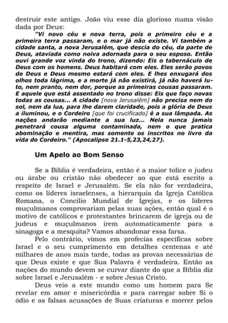 destruir este antigo. João viu esse dia glorioso numa visão
dada por Deus:

"Vi novo céu e nova terra, pois o primeiro céu e a
primeira terra passaram, e o mar já não existe. Vi também a
cidade santa, a nova Jerusalém, que descia do céu, da parte de
Deus, ataviada como noiva adornada para o seu esposo. Então
ouvi grande voz vinda do trono, dizendo: Eis o tabernáculo de
Deus com os homens. Deus habitará com eles. Eles serão povos
de Deus e Deus mesmo estará com eles. E lhes enxugará dos
olhos toda lágrima, e a morte já não existirá, já não haverá luto, nem pranto, nem dor, porque as primeiras cousas passaram.
E aquele que está assentado no trono disse: Eis que faço novas
todas as cousas... A cidade [nova Jerusalém] não precisa nem do
sol, nem da lua, para lhe darem claridade, pois a glória de Deus
a iluminou, e o Cordeiro [que foi crucificado] é a sua lâmpada. As
nações andarão mediante a sua luz... Nela nunca jamais
penetrará cousa alguma contaminada, nem o que pratica
abominação e mentira, mas somente os inscritos no livro da
vida do Cordeiro." (Apocalipse 21.1-5,23,24,27).

Um Apelo ao Bom Senso
Se a Bíblia é verdadeira, então é a maior tolice o judeu
ou árabe ou cristão não obedecer ao que está escrito a
respeito de Israel e Jerusalém. Se ela não for verdadeira,
como os líderes israelenses, a hierarquia da Igreja Católica
Romana, o Concílio Mundial de Igrejas, e os líderes
muçulmanos comprovariam pelas suas ações, então qual é o
motivo de católicos e protestantes brincarem de igreja ou de
judeus e muçulmanos irem automaticamente para a
sinagoga e a mesquita? Vamos abandonar essa farsa.
Pelo contrário, vimos em profecias específicas sobre
Israel e o seu cumprimento em detalhes centenas e até
milhares de anos mais tarde, todas as provas necessárias de
que Deus existe e que Sua Palavra é verdadeira. Então as
nações do mundo devem se curvar diante do que a Bíblia diz
sobre Israel e Jerusalém - e sobre Jesus Cristo.
Deus veio a este mundo como um homem para Se
revelar em amor e misericórdia e para carregar sobre Si o
ódio e as falsas acusações de Suas criaturas e morrer pelos

 