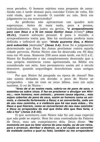 seus pecados. O homem rejeitou essa
Ainda não é tarde demais para convidar
está vindo, quer o mundo O convide
julgamento ou em misericórdia?
As profecias não apresentam
esperanças. Antes de mais nada,
individualmente, seja judeu ou gentio,

proposta de amor.
Cristo de volta. Ele
ou não. Será em
um quadro sem
para a pessoa,

"o arrependimento
para com Deus e a fé em nosso Senhor Jesus [Cristo]" (Atos
20.21), trazem salvação pessoal. E para o mundo, o

arrependimento traria paz. Não há nenhuma profecia mais
definida e inflexível do que: "Ainda quarenta dias, e Nínive
será subvertida [destruída]" (Jonas 3.4). Esse foi o julgamento
determinado que Deus fez Jonas proclamar contra aquela
cidade perversa. Porém Nínive não foi destruída em 40 dias
nem em 40 anos. Somente 250 anos mais tarde, em 612 a.C.
Nínive foi finalmente e tão completamente destruída que a
sua própria existência como apresentada na Bíblia era
considerada um mito. Isso permaneceu assim até o século
dezenove, quando arqueólogos descobriram suas antigas
ruínas.
Por que Nínive foi poupada na época de Jonas? Nós
não somos deixados em dúvida: o povo de Nínive se
arrependeu - não só com os seus lábios, mas em ação
também. O rei de Nínive "tirou de si as vestes reais, cobriu-se de pano de saco, e
assentou-se sobre cinza. E fez-se proclamar e divulgar em Nínive:... nem homens, nem animais... provem cousa alguma... mas
sejam cobertos de pano de saco, assim os homens como os animais, e clamarão fortemente a Deus; e se converterão, cada um
do seu mau caminho, e a violência que há nas suas mãos... Viu
Deus o que fizeram, como se converteram do seu mau caminho:
e Deus se arrependeu do mal que tinha dito que lhes faria, e
não o fez" (Jonas 3.6-10).

O que aconteceu com Nínive não foi um caso especial
que não pode se repetir. Nem foi uma contradição da Palavra
de Deus, mas um cumprimento dela. Deus disse: "No
momento em que eu falar acerca de uma nação, ou de um reino,
para o arrancar, derribar e destruir, se a tal nação se converter
da maldade contra a qual eu falei, também eu me arrependerei

 