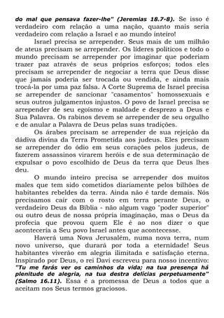 Se isso é
verdadeiro com relação a uma nação, quanto mais seria
verdadeiro com relação a Israel e ao mundo inteiro!
Israel precisa se arrepender. Seus mais de um milhão
de ateus precisam se arrepender. Os líderes políticos e todo o
mundo precisam se arrepender por imaginar que poderiam
trazer paz através de seus próprios esforços; todos eles
precisam se arrepender de negociar a terra que Deus disse
que jamais poderia ser trocada ou vendida, e ainda mais
trocá-la por uma paz falsa. A Corte Suprema de Israel precisa
se arrepender de sancionar "casamentos" homossexuais e
seus outros julgamentos injustos. O povo de Israel precisa se
arrepender de seu egoísmo e maldade e desprezo a Deus e
Sua Palavra. Os rabinos devem se arrepender de seu orgulho
e de anular a Palavra de Deus pelas suas tradições.
Os árabes precisam se arrepender de sua rejeição da
dádiva divina da Terra Prometida aos judeus. Eles precisam
se arrepender do ódio em seus corações pelos judeus, de
fazerem assassinos virarem heróis e de sua determinação de
expulsar o povo escolhido de Deus da terra que Deus lhes
deu.
O mundo inteiro precisa se arrepender dos muitos
males que tem sido cometidos diariamente pelos bilhões de
habitantes rebeldes da terra. Ainda não é tarde demais. Nós
precisamos cair com o rosto em terra perante Deus, o
verdadeiro Deus da Bíblia - não algum vago "poder superior"
ou outro deus de nossa própria imaginação, mas o Deus da
profecia que provou quem Ele é ao nos dizer o que
aconteceria a Seu povo Israel antes que acontecesse.
Haverá uma Nova Jerusalém, numa nova terra, num
novo universo, que durará por toda a eternidade! Seus
habitantes viverão em alegria ilimitada e satisfação eterna.
Inspirado por Deus, o rei Davi escreveu para nosso incentivo:
do mal que pensava fazer-lhe" (Jeremias 18.7-8).

"Tu me farás ver os caminhos da vida; na tua presença há
plenitude de alegria, na tua destra delícias perpetuamente"
(Salmo 16.11). Essa é a promessa de Deus a todos que a

aceitam nos Seus termos graciosos.

 