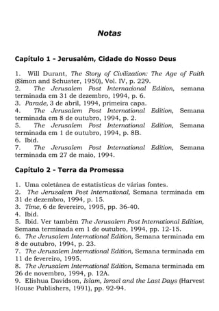 Notas
Capítulo 1 - Jerusalém, Cidade do Nosso Deus
1. Will Durant, The Story of Civilization: The Age
(Simon and Schuster, 1950), Vol. IV, p. 229.
2.
The Jerusalem Post Internacional Edition,
terminada em 31 de dezembro, 1994, p. 6.
3. Parade, 3 de abril, 1994, primeira capa.
4.
The Jerusalem Post International Edition,
terminada em 8 de outubro, 1994, p. 2.
5.
The Jerusalem Post International Edition,
terminada em 1 de outubro, 1994, p. 8B.
6. Ibid.
7.
The Jerusalem Post International Edition,
terminada em 27 de maio, 1994.

of Faith
semana
Semana
Semana
Semana

Capítulo 2 - Terra da Promessa
1. Uma coletânea de estatísticas de várias fontes.
2. The Jerusalem Post International, Semana terminada em
31 de dezembro, 1994, p. 15.
3. Time, 6 de fevereiro, 1995, pp. 36-40.
4. Ibid.
5. Ibid. Ver também The Jerusalem Post International Edition,
Semana terminada em 1 de outubro, 1994, pp. 12-15.
6. The Jerusalem International Edition, Semana terminada em
8 de outubro, 1994, p. 23.
7. The Jerusalem International Edition, Semana terminada em
11 de fevereiro, 1995.
8. The Jerusalem International Edition, Semana terminada em
26 de novembro, 1994, p. 12A.
9. Elishua Davidson, Islam, Israel and the Last Days (Harvest
House Publishers, 1991), pp. 92-94.

 