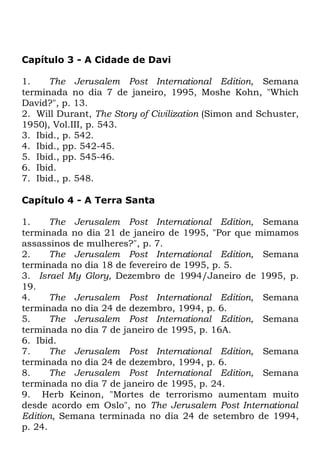 Capítulo 3 - A Cidade de Davi
1.
The Jerusalem Post International Edition, Semana
terminada no dia 7 de janeiro, 1995, Moshe Kohn, "Which
David?", p. 13.
2. Will Durant, The Story of Civilization (Simon and Schuster,
1950), Vol.III, p. 543.
3. Ibid., p. 542.
4. Ibid., pp. 542-45.
5. Ibid., pp. 545-46.
6. Ibid.
7. Ibid., p. 548.
Capítulo 4 - A Terra Santa
1.
The Jerusalem Post International Edition, Semana
terminada no dia 21 de janeiro de 1995, "Por que mimamos
assassinos de mulheres?", p. 7.
2.
The Jerusalem Post International Edition, Semana
terminada no dia 18 de fevereiro de 1995, p. 5.
3. Israel My Glory, Dezembro de 1994/Janeiro de 1995, p.
19.
4.
The Jerusalem Post International Edition, Semana
terminada no dia 24 de dezembro, 1994, p. 6.
5.
The Jerusalem Post International Edition, Semana
terminada no dia 7 de janeiro de 1995, p. 16A.
6. Ibid.
7.
The Jerusalem Post International Edition, Semana
terminada no dia 24 de dezembro, 1994, p. 6.
8.
The Jerusalem Post International Edition, Semana
terminada no dia 7 de janeiro de 1995, p. 24.
9. Herb Keinon, "Mortes de terrorismo aumentam muito
desde acordo em Oslo", no The Jerusalem Post International
Edition, Semana terminada no dia 24 de setembro de 1994,
p. 24.

 