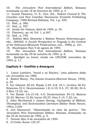 10.
The Jerusalem Post International Edition, Semana
terminada no dia 18 de fevereiro de 1995, p. 4.
11. Austin Flannery, O. P., Gen. Ed., Vatican Council II, The
Conciliar and Post Conciliar Documents (Costello Publishing
Company, 1988 Revised Edition), Vol. 1,p. 359.
12. Ibid., p. 360.
13. Ibid., p. 357.
14. Inside the Vatican, Abril de 1994, p. 24.
15. Flannery, op. cit, Vol. 1, p.367.
16. Ibid., p. 740.
17. Rabino Meir Zlotowitz e Rabino Nosson Scherman,gen.
eds., SHOAH, A Jewish Perspective or Tragedy in the Context
of the Holocaust (Mesorah Publications, Ltd., 1990), p. 161.
18. Washington Post, 9 de agosto de 1994.
19.
The Jerusalem Post International Edition, Semana
terminada no dia 29 de outubro de 1994, p. 6.
20. Spotlight on Israel, citado em UPLOOK, novembro de
1994, p. 11.
Capítulo 5 - Conflito e Amargura
1. Lance Lambert, "Israel e as Nações," uma palestra dada
em Jerusalém em 1986.
2. Robert Morey, The Islamic Invasion (Harvest House, 1992),
p. 24.
3. Ver Gênesis 50.24; Êxodo 2.24; 6.8; 33.1; Levítico 26.42;
Números 32.4; Deuteronômio 1.8; 6.10; 9.5, 27; 30.20; 34.4;
2 Reis 13.23; etc.
4. Ver Êxodo 3.6,15-16; 4.5; Deuteronômio 29.13; Mateus
22.32; Marcos 12.26; Lucas 20.37; Atos 3.13; 7.32; etc.
5. John Mcclintock e James Strong, Cyclopedia of Biblical,
Theological, and Ecclesiastical Literature (Baker Book House,
1981), I:339.
6. Jon Immanuel, "Alimentando os cães da guerra," The
Jerusalem Post International Edition, Semana terminada no
dia 25 de fevereiro de 1995, p. 9.
7. Toronto Star, 8 de novembro de 1994.
8. O Corão, Suras 125-27.

 