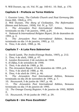 9. Will Durant, op. cit, Vol. IV, pp. 160-61. 10. Ibid., p. 170.
Capítulo 6 - Profecia se Torna História
1. Guenter Lewy, The Catholic Church and Nazi Germany (Mc
Graw-Hill, 1964) p. 274.
2. Will Durant, The Story of Civilization, The Reformation
(Simon and Schuser, 1950), Vol. IV, p. 727.
3.
The Jerusalem Post International Edition, Semana
terminada no dia 7 de janeiro, 1995, p.24.
4. National & International Religion Report, 26 de dezembro de
1994, p. 2.
5.
The Jerusalem Post International Edition, Semana
terminada no dia 14 de janeiro, 1995, p. 12.
6. Time, 4 de abril, 1988, p. 46.
Capítulo 7 - A Luta Para Sobreviver
1. David Lamb, The Arabs (Vintage Books, 1987), p. 212.
2. Time, 4 de abril, 1988, p. 47.
3. London Economist, 2 de outubro de 1948.
4. Al Difaa, 6 de setembro de 1948.
5. Time, 4 de abril de 1988, p. 50.
6. The Jerusalem Report, 15 de dezembro de 1994, p.8.
7. Time, 4 de abril de 1988, p. 40.
8. Time, 4 de abril de 1944, p. 46.
9.
The Jerusalem Post International Edition, Semana
terminada no dia 26 de novembro de 1994, p. 7.
10. Newsweek, 5 de junho de 1967, p. 48.
11.
The Jerusalem Post International Edition, Semana
terminada no dia 14 de janeiro de 1995.
12. The Orange County Register, 4 de janeiro de 1995, NEWS
3.
13. Newsweek, 19 de junho de 1967, p. 29.
Capítulo 8 - Um Povo Escolhido?

 