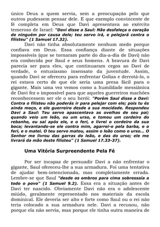 único Deus a quem servia, sem a preocupação pelo que
outros pudessem pensar dele. E que exemplo convincente de
fé completa em Deus que Davi apresentava ao exército
temeroso de Israel: "Davi disse a Saul: Não desfaleça o coração
de ninguém por causa dele; teu servo irá, e pelejará contra o
filisteu" (1 Samuel 17.32).

Davi não tinha absolutamente nenhum medo porque
confiava em Deus. Essa confiança diante de situações
impossíveis (que se tornaram parte do dia-a-dia de Davi) não
era conhecida por Saul e seus homens. A bravura de Davi
parecia ser para eles, que continuaram cegos ao Davi de
verdade, o entusiasmo insensato da juventude. Assim,
quando Davi se ofereceu para enfrentar Golias e derrotá-lo, o
rei estava certo de que ele seria uma presa fácil para o
gigante. Mais uma vez vemos como a humildade messiânica
de Davi fez o impossível para que aqueles guerreiros machões
reconhecessem ser ele o seu herói: "Porém Saul disse a Davi:
Contra o filisteu não poderás ir para pelejar com ele; pois tu és
ainda moço, e ele guerreiro desde a sua mocidade. Respondeu
Davi a Saul: Teu servo apascentava as ovelhas de seu pai;
quando veio um leão, ou um urso, e tomou um cordeiro do
rebanho, eu saí após ele, e o feri, e livrei o cordeiro da sua
boca; levantando-se ele contra mim, agarrei-o pela barba, e o
feri, e o matei. O teu servo matou, assim o leão como o urso... O
Senhor me livrou das garras do leão, e das do urso; ele me
livrará da mão deste filisteu" (1 Samuel 17.33-37).

Uma Vitória Surpreendente Pela Fé
Por ser incapaz de persuadir Davi a não enfrentar o
gigante, Saul ofereceu-lhe a sua armadura. Foi uma tentativa
de ajudar bem-intencionada, mas completamente errada.
Lembre-se que Saul "desde os ombros para cima sobressaía a
todo o povo" (1 Samuel 9.2). Essa era a situação antes de
Davi ter nascido. Obviamente Davi não era o adolescente
miúdo, geralmente representado nos materiais da escola
dominical. Ele deveria ser alto e forte como Saul ou o rei não
teria colocado a sua armadura nele. Davi a recusou, não
porque ela não servia, mas porque ele tinha outra maneira de

 