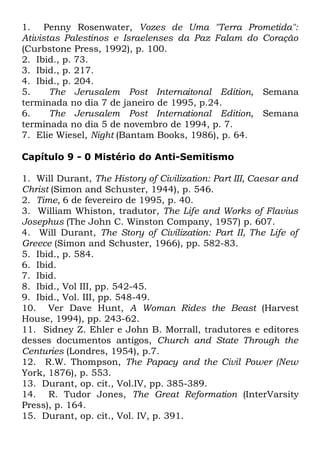 1. Penny Rosenwater, Vozes de Uma "Terra Prometida":
Ativistas Palestinos e Israelenses da Paz Falam do Coração
(Curbstone Press, 1992), p. 100.
2. Ibid., p. 73.
3. Ibid., p. 217.
4. Ibid., p. 204.
5.
The Jerusalem Post Internaitonal Edition, Semana
terminada no dia 7 de janeiro de 1995, p.24.
6.
The Jerusalem Post International Edition, Semana
terminada no dia 5 de novembro de 1994, p. 7.
7. Elie Wiesel, Night (Bantam Books, 1986), p. 64.
Capítulo 9 - 0 Mistério do Anti-Semitismo
1. Will Durant, The History of Civilization: Part III, Caesar and
Christ (Simon and Schuster, 1944), p. 546.
2. Time, 6 de fevereiro de 1995, p. 40.
3. William Whiston, tradutor, The Life and Works of Flavius
Josephus (The John C. Winston Company, 1957) p. 607.
4. Will Durant, The Story of Civilization: Part II, The Life of
Greece (Simon and Schuster, 1966), pp. 582-83.
5. Ibid., p. 584.
6. Ibid.
7. Ibid.
8. Ibid., Vol III, pp. 542-45.
9. Ibid., Vol. III, pp. 548-49.
10. Ver Dave Hunt, A Woman Rides the Beast (Harvest
House, 1994), pp. 243-62.
11. Sidney Z. Ehler e John B. Morrall, tradutores e editores
desses documentos antigos, Church and State Through the
Centuries (Londres, 1954), p.7.
12. R.W. Thompson, The Papacy and the Civil Power (New
York, 1876), p. 553.
13. Durant, op. cit., Vol.IV, pp. 385-389.
14. R. Tudor Jones, The Great Reformation (InterVarsity
Press), p. 164.
15. Durant, op. cit., Vol. IV, p. 391.

 