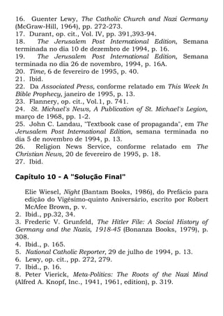 16. Guenter Lewy, The Catholic Church and Nazi Germany
(McGraw-Hill, 1964), pp. 272-273.
17. Durant, op. cit., Vol. IV, pp. 391,393-94.
18.
The Jerusalem Post International Edition, Semana
terminada no dia 10 de dezembro de 1994, p. 16.
19.
The Jerusalem Post International Edition, Semana
terminada no dia 26 de novembro, 1994, p. 16A.
20. Time, 6 de fevereiro de 1995, p. 40.
21. Ibid.
22. Da Associated Press, conforme relatado em This Week In
Bible Prophecy, janeiro de 1995, p. 13.
23. Flannery, op. cit., Vol.1, p. 741.
24. St. Michael's News, A Publication of St. Michael's Legion,
março de 1968, pp. 1-2.
25. John C. Landau, "Textbook case of propaganda", em The
Jerusalem Post International Edition, semana terminada no
dia 5 de novembro de 1994, p. 13.
26.
Religion News Service, conforme relatado em The
Christian News, 20 de fevereiro de 1995, p. 18.
27. Ibid.
Capítulo 10 - A "Solução Final"
Elie Wiesel, Night (Bantam Books, 1986), do Prefácio para
edição do Vigésimo-quinto Aniversário, escrito por Robert
McAfee Brown, p. v.
2. Ibid., pp.32, 34.
3. Frederic V. Grunfeld, The Hitler File: A Social History of
Germany and the Nazis, 1918-45 (Bonanza Books, 1979), p.
308.
4. Ibid., p. 165.
5. National Catholic Reporter, 29 de julho de 1994, p. 13.
6. Lewy, op. cit., pp. 272, 279.
7. Ibid., p. 16.
8. Peter Vierick, Meta-Politics: The Roots of the Nazi Mind
(Alfred A. Knopf, Inc., 1941, 1961, edition), p. 319.

 