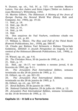 9. Durant, op. cit., Vol. IV, p. 727; ver também Martim
Lutero, Von den Juden und ihren Lügen ("Sobre os Judeus e
suas Mentiras"), Wittenberg, 1543.
10. Martim Gilbert, The Holocaust: A History of the Jews of
Europe During the Second World War (Henry Holt and
Company, Inc. 1985), pp. 19-22.
11. Ibid., p. 18.
12. Ibid., pp. 36-37.
13. Ibid., p. 41.
14. Ibid., p. 64.
15. Ibid.
16. Dos arquivos do Yad Vashem, conforme citado em
Gilbert, op. cit., p. 65.
17. William L. Shirer, The Rise and Fall of the Third Reich
(Fawcett Publications, Inc., 1959), pp. 580-87.
18. Citado por Rabino Yoel Schwartz e Rabino Yitzschak
Goldstein, SHOAH: A Jewish Perspective on tragedy in the
context of the Holocaust (Mesorah Publications, Ltd., 1990), p.
161.
19. Wiesel, op. cit., pp. 4-6.
20. The Christian News, 30 de janeiro de 1995, p. 16.
21. Ibid., p. 17.
22. Ibid., pp. 16-17; ver também o mesmo jornal, 6 de
fevereiro de 1995, pp. 9-11.
23.
The Jerusalem Post International Edition, semana
terminada no dia 28 de janeiro de 1995, p. 11.
24. Gilbert, op. cit., pp. 821-22.
25.
The Jerusalem Post International Edition, semana
terminada no dia 28 de janeiro de 1995, p. 5.
26. Gilbert, op. cit., pp. 437-48.
27. Bend Bulletin, 30 de janeiro de 1995.
28. National Catholic Reporter, 29 de julho de 1994, p. 12.
29. Jerusalem Post International Edition, semana terminada
no dia 18 de fevereiro de 1995, p. 13.
Capítulo 11 - 0 Islã e o Terrorismo

 