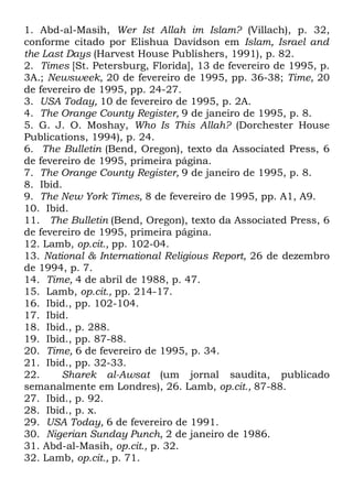 1. Abd-al-Masih, Wer Ist Allah im Islam? (Villach), p. 32,
conforme citado por Elishua Davidson em Islam, Israel and
the Last Days (Harvest House Publishers, 1991), p. 82.
2. Times [St. Petersburg, Florida], 13 de fevereiro de 1995, p.
3A.; Newsweek, 20 de fevereiro de 1995, pp. 36-38; Time, 20
de fevereiro de 1995, pp. 24-27.
3. USA Today, 10 de fevereiro de 1995, p. 2A.
4. The Orange County Register, 9 de janeiro de 1995, p. 8.
5. G. J. O. Moshay, Who Is This Allah? (Dorchester House
Publications, 1994), p. 24.
6. The Bulletin (Bend, Oregon), texto da Associated Press, 6
de fevereiro de 1995, primeira página.
7. The Orange County Register, 9 de janeiro de 1995, p. 8.
8. Ibid.
9. The New York Times, 8 de fevereiro de 1995, pp. A1, A9.
10. Ibid.
11. The Bulletin (Bend, Oregon), texto da Associated Press, 6
de fevereiro de 1995, primeira página.
12. Lamb, op.cit., pp. 102-04.
13. National & International Religious Report, 26 de dezembro
de 1994, p. 7.
14. Time, 4 de abril de 1988, p. 47.
15. Lamb, op.cit., pp. 214-17.
16. Ibid., pp. 102-104.
17. Ibid.
18. Ibid., p. 288.
19. Ibid., pp. 87-88.
20. Time, 6 de fevereiro de 1995, p. 34.
21. Ibid., pp. 32-33.
22.
Sharek al-Awsat (um jornal saudita, publicado
semanalmente em Londres), 26. Lamb, op.cit., 87-88.
27. Ibid., p. 92.
28. Ibid., p. x.
29. USA Today, 6 de fevereiro de 1991.
30. Nigerian Sunday Punch, 2 de janeiro de 1986.
31. Abd-al-Masih, op.cit., p. 32.
32. Lamb, op.cit., p. 71.

 