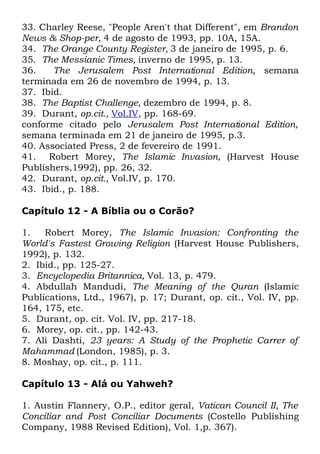 33. Charley Reese, "People Aren't that Different", em Brandon
News & Shop-per, 4 de agosto de 1993, pp. 10A, 15A.
34. The Orange County Register, 3 de janeiro de 1995, p. 6.
35. The Messianic Times, inverno de 1995, p. 13.
36.
The Jerusalem Post International Edition, semana
terminada em 26 de novembro de 1994, p. 13.
37. Ibid.
38. The Baptist Challenge, dezembro de 1994, p. 8.
39. Durant, op.cit., Vol.IV, pp. 168-69.
conforme citado pelo Jerusalem Post International Edition,
semana terminada em 21 de janeiro de 1995, p.3.
40. Associated Press, 2 de fevereiro de 1991.
41. Robert Morey, The Islamic Invasion, (Harvest House
Publishers,1992), pp. 26, 32.
42. Durant, op.cit., Vol.IV, p. 170.
43. Ibid., p. 188.
Capítulo 12 - A Bíblia ou o Corão?
1.
Robert Morey, The Islamic Invasion: Confronting the
World's Fastest Growing Religion (Harvest House Publishers,
1992), p. 132.
2. Ibid., pp. 125-27.
3. Encyclopedia Britannica, Vol. 13, p. 479.
4. Abdullah Mandudi, The Meaning of the Quran (Islamic
Publications, Ltd., 1967), p. 17; Durant, op. cit., Vol. IV, pp.
164, 175, etc.
5. Durant, op. cit. Vol. IV, pp. 217-18.
6. Morey, op. cit., pp. 142-43.
7. Ali Dashti, 23 years: A Study of the Prophetic Carrer of
Mahammad (London, 1985), p. 3.
8. Moshay, op. cit., p. 111.
Capítulo 13 - Alá ou Yahweh?
1. Austin Flannery, O.P., editor geral, Vatican Council II, The
Conciliar and Post Conciliar Documents (Costello Publishing
Company, 1988 Revised Edition), Vol. 1,p. 367).

 