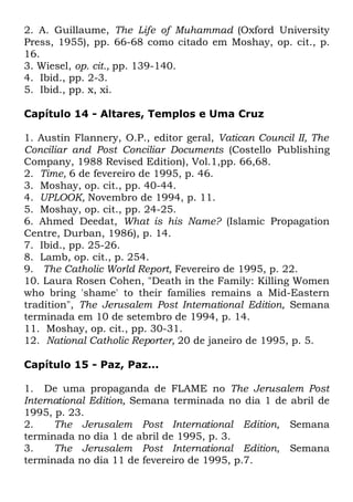 2. A. Guillaume, The Life of Muhammad (Oxford University
Press, 1955), pp. 66-68 como citado em Moshay, op. cit., p.
16.
3. Wiesel, op. cit., pp. 139-140.
4. Ibid., pp. 2-3.
5. Ibid., pp. x, xi.
Capítulo 14 - Altares, Templos e Uma Cruz
1. Austin Flannery, O.P., editor geral, Vatican Council II, The
Conciliar and Post Conciliar Documents (Costello Publishing
Company, 1988 Revised Edition), Vol.1,pp. 66,68.
2. Time, 6 de fevereiro de 1995, p. 46.
3. Moshay, op. cit., pp. 40-44.
4. UPLOOK, Novembro de 1994, p. 11.
5. Moshay, op. cit., pp. 24-25.
6. Ahmed Deedat, What is his Name? (Islamic Propagation
Centre, Durban, 1986), p. 14.
7. Ibid., pp. 25-26.
8. Lamb, op. cit., p. 254.
9. The Catholic World Report, Fevereiro de 1995, p. 22.
10. Laura Rosen Cohen, "Death in the Family: Killing Women
who bring 'shame' to their families remains a Mid-Eastern
tradition", The Jerusalem Post International Edition, Semana
terminada em 10 de setembro de 1994, p. 14.
11. Moshay, op. cit., pp. 30-31.
12. National Catholic Reporter, 20 de janeiro de 1995, p. 5.
Capítulo 15 - Paz, Paz...
1. De uma propaganda de FLAME no The Jerusalem Post
International Edition, Semana terminada no dia 1 de abril de
1995, p. 23.
2.
The Jerusalem Post International Edition, Semana
terminada no dia 1 de abril de 1995, p. 3.
3.
The Jerusalem Post International Edition, Semana
terminada no dia 11 de fevereiro de 1995, p.7.

 