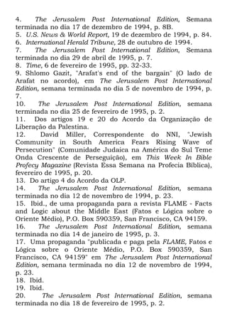 4.
The Jerusalem Post International Edition, Semana
terminada no dia 17 de dezembro de 1994, p. 8B.
5. U.S. News & World Report, 19 de dezembro de 1994, p. 84.
6. International Herald Tribune, 28 de outubro de 1994.
7.
The Jerusalem Post International Edition, Semana
terminada no dia 29 de abril de 1995, p. 7.
8. Time, 6 de fevereiro de 1995, pp. 32-33.
9. Shlomo Gazit, "Arafat's end of the bargain" (O lado de
Arafat no acordo), em The Jerusalem Post International
Edition, semana terminada no dia 5 de novembro de 1994, p.
7.
10.
The Jerusalem Post International Edition, semana
terminada no dia 25 de fevereiro de 1995, p. 2.
11. Dos artigos 19 e 20 do Acordo da Organização de
Liberação da Palestina.
12.
David Miller, Correspondente do NNI, "Jewish
Community in South America Fears Rising Wave of
Persecution" (Comunidade Judaica na América do Sul Teme
Onda Crescente de Perseguição), em This Week In Bible
Profecy Magazine (Revista Essa Semana na Profecia Bíblica),
fevereiro de 1995, p. 20.
13. Do artigo 4 do Acordo da OLP.
14.
The Jerusalem Post International Edition, semana
terminada no dia 12 de novembro de 1994, p. 23.
15. Ibid., de uma propaganda para a revista FLAME - Facts
and Logic about the Middle East (Fatos e Lógica sobre o
Oriente Médio), P.O. Box 590359, San Francisco, CA 94159.
16.
The Jerusalem Post International Edition, semana
terminada no dia 14 de janeiro de 1995, p. 3.
17. Uma propaganda "publicada e paga pela FLAME, Fatos e
Lógica sobre o Oriente Médio, P.O. Box 590359, San
Francisco, CA 94159" em The Jerusalem Post International
Edition, semana terminada no dia 12 de novembro de 1994,
p. 23.
18. Ibid.
19. Ibid.
20.
The Jerusalem Post International Edition, semana
terminada no dia 18 de fevereiro de 1995, p. 2.

 