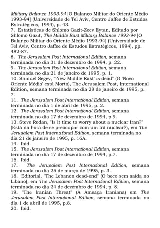 Military Balance 1993-94 [O Balanço Militar do Oriente Médio
1993-94] (Universidade de Tel Aviv, Centro Jaffee de Estudos
Estratégicos, 1994), p. 43.
7. Estatísticas de Shlomo Gazit-Zeev Eytan, Editado por
Shlomo Gazit, The Middle East Military Balance 1993-94 [O
Balanço Militar do Oriente Médio 1993-94] (Universidade de
Tel Aviv, Centro Jaffee de Estudos Estratégicos, 1994), pp.
482-87.
8. The Jerusalem Post International Edition, semana
terminada no dia 31 de dezembro de 1994, p. 22.
9. The Jerusalem Post International Edition, semana
terminada no dia 21 de janeiro de 1995, p. 1.
10. Shmuel Segev, "'New Middle East' is dead" (O 'Novo
Oriente Médio' está Morto), The Jerusalem Post, International
Edition, semana terminada no dia 28 de janeiro de 1995, p.
7.
11. The Jerusalem Post International Edition, semana
terminada no dia 1 de abril de 1995, p. 2.
12. The Jerusalem Post International Edition, semana
terminada no dia 17 de dezembro de 1994, p.9.
13. Steve Rodan, "Is it time to worry about a nuclear Iran?"
(Está na hora de se preocupar com um Irã nuclear?), em The
Jerusalem Post International Edition, semana terminada no
dia 21 de janeiro de 1995, p. 16A.
14. Ibid.
15. The Jerusalem Post International Edition, semana
terminada no dia 17 de dezembro de 1994, p.7.
16. Ibid.
17.
The Jerusalem Post International Edition, semana
terminada no dia 25 de março de 1995, p. 3.
18. Editorial, "The Lebanon dead-end" (O beco sem saída no
Líbano), em The Jerusalem Post International Edition, semana
terminada no dia 24 de dezembro de 1994, p. 8.
19. "The Iranian Threat" (A Ameaça Iraniana) em The
Jerusalem Post International Edition, semana terminada no
dia 1 de abril de 1995, p.8.
20. Ibid.

 