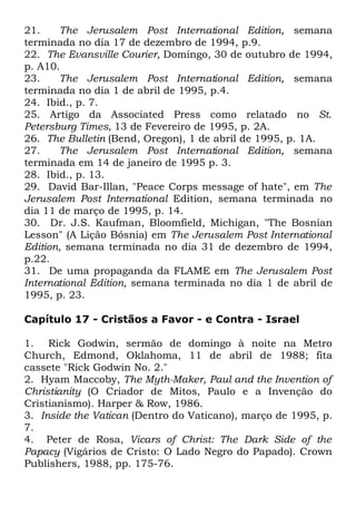 21.
The Jerusalem Post International Edition, semana
terminada no dia 17 de dezembro de 1994, p.9.
22. The Evansville Courier, Domingo, 30 de outubro de 1994,
p. A10.
23.
The Jerusalem Post International Edition, semana
terminada no dia 1 de abril de 1995, p.4.
24. Ibid., p. 7.
25. Artigo da Associated Press como relatado no St.
Petersburg Times, 13 de Fevereiro de 1995, p. 2A.
26. The Bulletin (Bend, Oregon), 1 de abril de 1995, p. 1A.
27.
The Jerusalem Post International Edition, semana
terminada em 14 de janeiro de 1995 p. 3.
28. Ibid., p. 13.
29. David Bar-Illan, "Peace Corps message of hate", em The
Jerusalem Post International Edition, semana terminada no
dia 11 de março de 1995, p. 14.
30. Dr. J.S. Kaufman, Bloomfield, Michigan, "The Bosnian
Lesson" (A Lição Bósnia) em The Jerusalem Post International
Edition, semana terminada no dia 31 de dezembro de 1994,
p.22.
31. De uma propaganda da FLAME em The Jerusalem Post
International Edition, semana terminada no dia 1 de abril de
1995, p. 23.
Capítulo 17 - Cristãos a Favor - e Contra - Israel
1. Rick Godwin, sermão de domingo à noite na Metro
Church, Edmond, Oklahoma, 11 de abril de 1988; fita
cassete "Rick Godwin No. 2."
2. Hyam Maccoby, The Myth-Maker, Paul and the Invention of
Christianity (O Criador de Mitos, Paulo e a Invenção do
Cristianismo). Harper & Row, 1986.
3. Inside the Vatican (Dentro do Vaticano), março de 1995, p.
7.
4. Peter de Rosa, Vicars of Christ: The Dark Side of the
Papacy (Vigários de Cristo: O Lado Negro do Papado). Crown
Publishers, 1988, pp. 175-76.

 