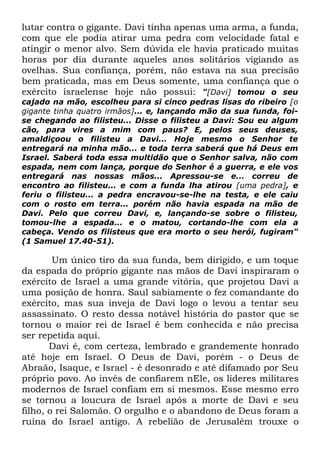 lutar contra o gigante. Davi tinha apenas uma arma, a funda,
com que ele podia atirar uma pedra com velocidade fatal e
atingir o menor alvo. Sem dúvida ele havia praticado muitas
horas por dia durante aqueles anos solitários vigiando as
ovelhas. Sua confiança, porém, não estava na sua precisão
bem praticada, mas em Deus somente, uma confiança que o
exército israelense hoje não possui: "[Davi] tomou o seu
cajado na mão, escolheu para si cinco pedras lisas do ribeiro [o
gigante tinha quatro irmãos]... e, lançando mão da sua funda, foise chegando ao filisteu... Disse o filisteu a Davi: Sou eu algum
cão, para vires a mim com paus? E, pelos seus deuses,
amaldiçoou o filisteu a Davi... Hoje mesmo o Senhor te
entregará na minha mão... e toda terra saberá que há Deus em
Israel. Saberá toda essa multidão que o Senhor salva, não com
espada, nem com lança, porque do Senhor é a guerra, e ele vos
entregará nas nossas mãos... Apressou-se e... correu de
encontro ao filisteu... e com a funda lha atirou [uma pedra], e
feriu o filisteu... a pedra encravou-se-lhe na testa, e ele caiu
com o rosto em terra... porém não havia espada na mão de
Davi. Pelo que correu Davi, e, lançando-se sobre o filisteu,
tomou-lhe a espada... e o matou, cortando-lhe com ela a
cabeça. Vendo os filisteus que era morto o seu herói, fugiram"
(1 Samuel 17.40-51).

Um único tiro da sua funda, bem dirigido, e um toque
da espada do próprio gigante nas mãos de Davi inspiraram o
exército de Israel a uma grande vitória, que projetou Davi a
uma posição de honra. Saul sabiamente o fez comandante do
exército, mas sua inveja de Davi logo o levou a tentar seu
assassinato. O resto dessa notável história do pastor que se
tornou o maior rei de Israel é bem conhecida e não precisa
ser repetida aqui.
Davi é, com certeza, lembrado e grandemente honrado
até hoje em Israel. O Deus de Davi, porém - o Deus de
Abraão, Isaque, e Israel - é desonrado e até difamado por Seu
próprio povo. Ao invés de confiarem nEle, os líderes militares
modernos de Israel confiam em si mesmos. Esse mesmo erro
se tornou a loucura de Israel após a morte de Davi e seu
filho, o rei Salomão. O orgulho e o abandono de Deus foram a
ruína do Israel antigo. A rebelião de Jerusalém trouxe o

 