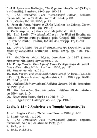 5. J.H. Ignaz von Dollinger, The Pope and the Council (O Papa
e o Concílio). Londres, 1869, pp. 190-93.
6.
The Jerusalem Post International Edition, semana
terminada no dia 17 de dezembro de 1994, p. 8B.
7. La Civilta, Vol. iii, 1862, p. 11.
8. Peter de Rosa, Vicars of Christ (Vigários de Cristo). Crown
Publishers, Inc., 1988, pp. 194-95.
9. Carta arquivada datava de 28 de julho de 1991.
10. Earl Paulk, The Handwriting on the Wall (A Escrita na
Parede), livreto auto-publicado pela Chapel Hill Harvester
Church de Paulk, Decatur, GA 30034); ver pp. 17, 19-20.
11. Ibid.
12. David Chilton, Days of Vengeance: An Exposition of the
Book of Revelation (Dominion Press, 1987), pp. 410, 443,
575.
13. End-Times News Digest, dezembro de 1987 (James
McKeever Ministries Newsletter), p. 3.
14. Philip Mauro, The Hope of Israel (A Esperança de Israel).
Grace Abounding Ministries, Inc., 1988, pp. 17.
15. Mauro, op. cit., p. 261.
16. R.B. Yerby, The Once and Future Israel (O Israel Passado
e Futuro), Grace Abounding Ministries, Inc., 1988, pp. 96-97.
17. Ibid.,p. 117.
18. National & International Religion Report, 26 de dezembro
de 1994, p.2.
19. The Jerusalem Post International Edition, 29 de outubro
de 1994, pp. 1,10.
20. News from Israel, abril de 1995, p. 10.
21. J.H. Ignaz von Dollinger, op. cit., pp. 190-93.
Capítulo 18 - 0 Anticristo e o Templo Reconstruído
1. Los Angeles Times, 26 de dezembro de 1989, p. A13.
2. Lamb, op. cit., p. 226.
3.
The Jerusalem Post International Edition, semana
terminada no dia 1 de abril de 1995, p. 4.
4. Ibid., p. 11.
5. Ibid., p. 2,8,11.

 
