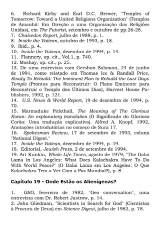 6.
Richard Kirby and Earl D.C. Brewer, "Temples of
Tomorrow: Toward a United Religions Organization" (Templos
de Amanhã: Em Direção a uma Organização das Religiões
Unidas), em The Futurist, setembro e outubro de pp.26-28.
7. Chalcedon Report, julho de 1988, p. 1.
8. Inside the Vatican, outubro de 1993, p. 18.
9. Ibid., p. 4.
10. Inside the Vatican, dezembro de 1994, p. 14.
11. Flannery, op. cit., Vol.1, p. 740.
12. Moshay, op. cit., p. 25.
13. De uma entrevista com Gershon Salomon, 24 de junho
de 1991, como relatado em Thomas Ice & Randall Price,
Ready To Rebuild: The Imminent Plan to Rebuild the Last Days
Temple (Prontos para Reconstruir: O Plano Eminente para
Reconstruir o Templo dos Últimos Dias), Harvest House Publishers, 1992, p. 121.
14. U.S. News & World Report, 19 de dezembro de 1994, p.
70.
15. Marmaduke Pickthall, The Meaning of The Glorious
Koran: An explanatory translation (O Significado do Glorioso
Corão: Uma tradução explicativa). Alfred A. Knopf, 1992,
Anotações introdutórias no começo de Sura 17.
16. Spokesman Review, 17 de setembro de 1993, coluna
"National Digest."
17. Inside the Vatican, dezembro de 1994, p. 19.
18. Editorial, Jewish Press, 2 de setembro de 1994.
19. Art Kunkin, Whole Life Times, agosto de 1979, "The Dalai
Lama in Los Angeles: What Does Kalachakra Have To Do
With World Peace?" (O Dalai Lama em Los Angeles: O Que
Kalachakra Tem a Ver Com a Paz Mundial?), p. 8
Capítulo 19 - Onde Estão os Alienígenas?
1.
GEO, fevereiro de 1982, "Geo conversation", uma
entrevista com Dr. Robert Jastrow, p. 14.
2. John Gliedman, "Scientists in Search for God" (Cientistas
à Procura de Deus) em Science Digest, julho de 1982, p. 78.

 