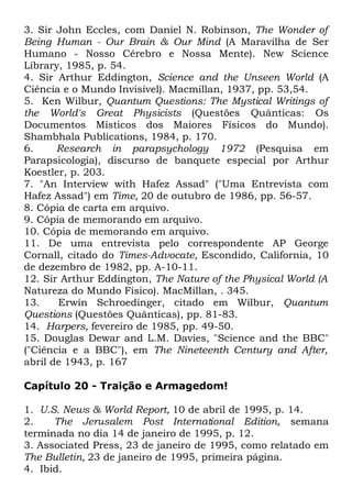 3. Sir John Eccles, com Daniel N. Robinson, The Wonder of
Being Human - Our Brain & Our Mind (A Maravilha de Ser
Humano - Nosso Cérebro e Nossa Mente). New Science
Library, 1985, p. 54.
4. Sir Arthur Eddington, Science and the Unseen World (A
Ciência e o Mundo Invisível). Macmillan, 1937, pp. 53,54.
5. Ken Wilbur, Quantum Questions: The Mystical Writings of
the World's Great Physicists (Questões Quânticas: Os
Documentos Místicos dos Maiores Físicos do Mundo).
Shambhala Publications, 1984, p. 170.
6.
Research in parapsychology 1972 (Pesquisa em
Parapsicologia), discurso de banquete especial por Arthur
Koestler, p. 203.
7. "An Interview with Hafez Assad" ("Uma Entrevista com
Hafez Assad") em Time, 20 de outubro de 1986, pp. 56-57.
8. Cópia de carta em arquivo.
9. Cópia de memorando em arquivo.
10. Cópia de memorando em arquivo.
11. De uma entrevista pelo correspondente AP George
Cornall, citado do Times-Advocate, Escondido, California, 10
de dezembro de 1982, pp. A-10-11.
12. Sir Arthur Eddington, The Nature of the Physical World (A
Natureza do Mundo Físico). MacMillan, . 345.
13.
Erwin Schroedinger, citado em Wilbur, Quantum
Questions (Questões Quânticas), pp. 81-83.
14. Harpers, fevereiro de 1985, pp. 49-50.
15. Douglas Dewar and L.M. Davies, "Science and the BBC"
("Ciência e a BBC"), em The Nineteenth Century and After,
abril de 1943, p. 167
Capítulo 20 - Traição e Armagedom!
1. U.S. News & World Report, 10 de abril de 1995, p. 14.
2.
The Jerusalem Post International Edition, semana
terminada no dia 14 de janeiro de 1995, p. 12.
3. Associated Press, 23 de janeiro de 1995, como relatado em
The Bulletin, 23 de janeiro de 1995, primeira página.
4. Ibid.

 