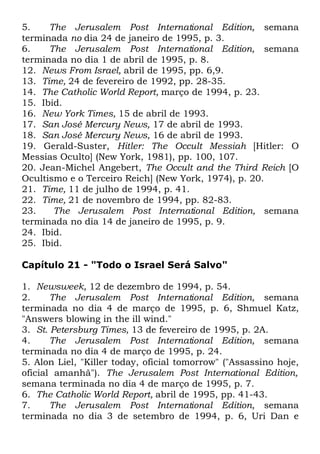5.
The Jerusalem Post International Edition, semana
terminada no dia 24 de janeiro de 1995, p. 3.
6.
The Jerusalem Post International Edition, semana
terminada no dia 1 de abril de 1995, p. 8.
12. News From Israel, abril de 1995, pp. 6,9.
13. Time, 24 de fevereiro de 1992, pp. 28-35.
14. The Catholic World Report, março de 1994, p. 23.
15. Ibid.
16. New York Times, 15 de abril de 1993.
17. San José Mercury News, 17 de abril de 1993.
18. San José Mercury News, 16 de abril de 1993.
19. Gerald-Suster, Hitler: The Occult Messiah [Hitler: O
Messias Oculto] (New York, 1981), pp. 100, 107.
20. Jean-Michel Angebert, The Occult and the Third Reich [O
Ocultismo e o Terceiro Reich] (New York, 1974), p. 20.
21. Time, 11 de julho de 1994, p. 41.
22. Time, 21 de novembro de 1994, pp. 82-83.
23.
The Jerusalem Post International Edition, semana
terminada no dia 14 de janeiro de 1995, p. 9.
24. Ibid.
25. Ibid.
Capítulo 21 - "Todo o Israel Será Salvo"
1. Newsweek, 12 de dezembro de 1994, p. 54.
2.
The Jerusalem Post International Edition, semana
terminada no dia 4 de março de 1995, p. 6, Shmuel Katz,
"Answers blowing in the ill wind."
3. St. Petersburg Times, 13 de fevereiro de 1995, p. 2A.
4.
The Jerusalem Post International Edition, semana
terminada no dia 4 de março de 1995, p. 24.
5. Alon Liel, "Killer today, oficial tomorrow" ("Assassino hoje,
oficial amanhã"). The Jerusalem Post International Edition,
semana terminada no dia 4 de março de 1995, p. 7.
6. The Catholic World Report, abril de 1995, pp. 41-43.
7.
The Jerusalem Post International Edition, semana
terminada no dia 3 de setembro de 1994, p. 6, Uri Dan e

 
