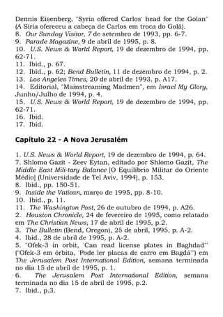 Dennis Eisenberg, "Syria offered Carlos' head for the Golan"
(A Síria ofereceu a cabeça de Carlos em troca do Golã).
8. Our Sunday Visitor, 7 de setembro de 1993, pp. 6-7.
9. Parade Magazine, 9 de abril de 1995, p. 8.
10. U.S. News & World Report, 19 de dezembro de 1994, pp.
62-71.
11. Ibid., p. 67.
12. Ibid., p. 62; Bend Bulletin, 11 de dezembro de 1994, p. 2.
13. Los Angeles Times, 20 de abril de 1993, p. A17.
14. Editorial, "Mainstreaming Madmen", em Israel My Glory,
Junho/Julho de 1994, p. 4.
15. U.S. News & World Report, 19 de dezembro de 1994, pp.
62-71.
16. Ibid.
17. Ibid.
Capítulo 22 - A Nova Jerusalém
1. U.S. News & World Report, 19 de dezembro de 1994, p. 64.
7. Shlomo Gazit - Zeev Eytan, editado por Shlomo Gazit, The
Middle East Mili-tary Balance [O Equilíbrio Militar do Oriente
Médio] (Universidade de Tel Aviv, 1994), p. 153.
8. Ibid., pp. 150-51.
9. Inside the Vatican, março de 1995, pp. 8-10.
10. Ibid., p. 11.
11. The Washington Post, 26 de outubro de 1994, p. A26.
2. Houston Chronicle, 24 de fevereiro de 1995, como relatado
em The Christian News, 17 de abril de 1995, p.2.
3. The Bulletin (Bend, Oregon), 25 de abril, 1995, p. A-2.
4. Ibid., 28 de abril de 1995, p. A-2.
5. "Ofek-3 in orbit, 'Can read license plates in Baghdad"'
("Ofek-3 em órbita, 'Pode ler placas de carro em Bagdá'") em
The Jerusalem Post International Edition, semana terminada
no dia 15 de abril de 1995, p. 1.
6.
The Jerusalem Post International Edition, semana
terminada no dia 15 de abril de 1995, p.2.
7. Ibid., p.3.

 