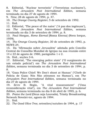 8. Editorial, "Nuclear terroristis" ("Terroristas nucleares"),
em The Jerusalem Post International Edition, semana
terminada no dia 27 de agosto de 1994.
9. Time, 28 de agosto de 1994, p. 47.
10. The Orange County Register, 5 de setembro de 1992.
11. Ibid.
12. Editorial, "The peace of the naive" ("A paz dos ingênuos"),
em The Jerusalem Post International Edition, semana
terminada no dia 3 de setembro de 1994, p. 8.
13. Paul Horgan, Rome Eternal [Roma Eterna] (Nova Iorque,
1959).
14. The Orange County Register, 30 de setembro de 1993, p.
NEWS 24.
15. Da "Afirmação sobre Jerusalém" adotada pelo Concílio
Central do Conselho Mundial de Igrejas na sua reunião entre
14 e 22 de agosto de 1980, parágrafos 1 e 2.
16. Ibid., seções 3-6.
17. Editorial, "The emerging police state" ("O surgimento de
um estado policial") em The Jerusalem Post International
Edition, semana terminada no dia 3 de setembro de 1994, p.
8.
18. "Gaza Police Chief: We Don't shoot at Hamas" ("Chefe de
Polícia de Gaza: Nós Não atiramos no Hamas"), em The
Jerusalem Post International Edition, semana terminada no
dia 27 de agosto de 1994.
19. Ze'ev B. Begin, "A vital reassessment" ("Uma
reconsideração vital"), em The Jerusalem Post International
Edition, semana terminada no dia 8 de abril de 1995, p. 6.
20. Praise the Lord (Deus seja Louvado), Trinity Broadcasting
Network Newslet-ter, agosto de 1994.
21. Ibid.
22. The Good Olive Tree, setembro/outubro de 1994, p. 17

 