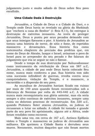 julgamento justo e muito adiado de Deus sobre Seu povo
escolhido.
Uma Cidade Dada à Destruição
Jerusalém, a Cidade de Deus e a Cidade de Davi, e o
Templo onde Deus havia se revelado na glória da Shekinah
que "enchera a casa do Senhor" (1 Reis 8.11), foi entregue à
destruição de exércitos invasores. Ao invés de proteger
Jerusalém, Deus a puniu por seus pecados deixando com
que seus inimigos fizessem o pior. A história de Jerusalém se
tornou uma história de terror, de sítio e fome, de repetidos
massacres e devastações. Essa história fica como
testemunha eloqüente da precisão dos profetas que, em
nome do Deus de Abraão, Isaque e Israel, avisaram o povo de
Israel para se arrepender do seu pecado e lhe falaram do
julgamento que iria se seguir se não o fizesse.
Desde o tempo de sua destruição por Nabucodonosor
como instrumento da retribuição de Deus em 587 a.C,
Jerusalém, a cidade de paz onde Deus havia colocado Seu
nome, nunca mais conheceu a paz. Sua história tem sido
uma sucessão infindável de guerras, revolta contra seus
conquistadores, violação do Templo, e o massacre, a
escravidão e a dispersão de seu povo.
As muralhas de Jerusalém haviam ficado em ruínas
por mais de 140 anos quando foram reconstruídas sob a
liderança de Neemias por volta de 445-440 a.C. A cidade
nunca mais reconquistaria sua glória anterior, mas ela seria
sempre o alvo contínuo de exércitos invasores, sempre uma
ruína no doloroso processo de reconstrução. Em 320 a.C,
quando Ptolomeu Soter atacou Jerusalém, os judeus se
recusaram a lutar no sábado. A cidade foi tomada e grande
parte do seu povo foi aprisionado, alguns até a África, onde
foram vendidos como escravos.
Mais uma vez, em cerca de 167 a.C, Antíoco Epifânio
violou o Templo e massacrou os judeus de Jerusalém aos
milhares. Ele queimou a Cidade Santa e derrubou seus
muros. Novamente, muitos daqueles que não foram mortos

 