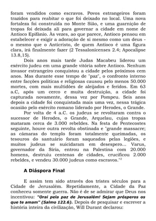 foram vendidos como escravos. Povos estrangeiros foram
trazidos para reabitar o que foi deixado no local. Uma nova
fortaleza foi construída no Monte Sião, e uma guarnição de
tropas foi deixada ali para governar a cidade em nome de
Antíoco Epifânio. Às vezes, ao que parece, Antíoco pensou em
estabelecer e exigir a adoração de si mesmo como um deus o mesmo que o Anticristo, de quem Antíoco é uma figura
clara, irá finalmente fazer (2 Tessalonicenses 2.4; Apocalipse
13.8,15).
Dois anos mais tarde Judas Macabeu liderou um
exército judeu em uma grande vitória sobre Antíoco. Nenhum
invasor estrangeiro conquistou a cidade pelos próximos cem
anos. Mas durante esse tempo de "paz", o confronto interno
entre facções políticas e religiosas causou pelo menos 50.000
mortes, com mais multidões de aleijados e feridos. Em 63
a.C, após um cerco e muita destruição, a cidade foi
capturada novamente, dessa vez por Pompeu. Seis anos
depois a cidade foi conquistada mais uma vez, nessa trágica
ocasião pelo exército romano liderado por Herodes, o Grande.
Por volta de 4 a.C. os judeus se revoltaram contra o
sucessor de Herodes, o Grande, Arquelau, cujas tropas
mataram cerca de 3.000 rebeldes. Na festa de Pentecostes
seguinte, houve outra revolta obstinada e "grande massacre;
as câmaras do templo foram totalmente queimadas, os
tesouros do santuário foram saqueados pelas legiões, e
muitos judeus se suicidaram em desespero... Varus,
governador da Síria, entrou na Palestina com 20.000
homens, destruiu centenas de cidades, crucificou 2.000
rebeldes, e vendeu 30.000 judeus como escravos."2
A Diáspora Final
E assim tem sido através dos tristes séculos para a
Cidade de Jerusalém. Repetidamente, a Cidade da Paz
conheceu somente guerra. Não é de se admirar que Deus nos
incentivou: "Orai pela paz de Jerusalém! Sejam prósperos os
que te amam" (Salmo 122.6). Depois de pesquisar e escrever a
história inteira da civilização, Will Durant declarou:

 