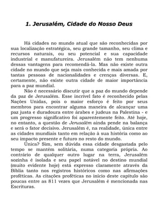 1. Jerusalém, Cidade do Nosso Deus

Há cidades no mundo atual que são reconhecidas por
sua localização estratégica, seu grande tamanho, seu clima e
recursos naturais, ou seu potencial e sua capacidade
industrial e manufatureira. Jerusalém não tem nenhuma
dessas vantagens para recomendá-la. Mas não existe outra
cidade no mundo que seja mais conhecida e mais amada por
tantas pessoas de nacionalidades e crenças diversas. E,
certamente, não existe outra cidade de maior importância
para a paz mundial.
Não é necessário discutir que a paz do mundo depende
da paz de Jerusalém. Esse incrível fato é reconhecido pelas
Nações Unidas, pois o maior esforço é feito por seus
membros para encontrar alguma maneira de alcançar uma
paz justa e duradoura entre árabes e judeus na Palestina - e
um progresso significativo foi aparentemente feito. Até hoje,
no entanto, a questão de Jerusalém ainda pende na balança
e será o fator decisivo. Jerusalém é, na realidade, única entre
as cidades mundiais tanto em relação à sua história como ao
seu impacto presente e futuro no resto do mundo.
Única? Sim, sem dúvida essa cidade desgastada pelo
tempo se mantém solitária, numa categoria própria. Ao
contrário de qualquer outro lugar na terra, Jerusalém
sozinha é isolada e seu papel notável no destino mundial
(muito evidente hoje) está expresso claramente através da
Bíblia tanto nos registros históricos como nas afirmações
proféticas. As citações proféticas no início deste capítulo são
poucas entre as 811 vezes que Jerusalém é mencionada nas
Escrituras.

 
