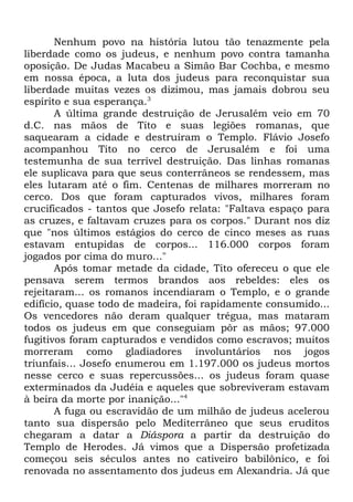 Nenhum povo na história lutou tão tenazmente pela
liberdade como os judeus, e nenhum povo contra tamanha
oposição. De Judas Macabeu a Simão Bar Cochba, e mesmo
em nossa época, a luta dos judeus para reconquistar sua
liberdade muitas vezes os dizimou, mas jamais dobrou seu
espírito e sua esperança.3
A última grande destruição de Jerusalém veio em 70
d.C. nas mãos de Tito e suas legiões romanas, que
saquearam a cidade e destruíram o Templo. Flávio Josefo
acompanhou Tito no cerco de Jerusalém e foi uma
testemunha de sua terrível destruição. Das linhas romanas
ele suplicava para que seus conterrâneos se rendessem, mas
eles lutaram até o fim. Centenas de milhares morreram no
cerco. Dos que foram capturados vivos, milhares foram
crucificados - tantos que Josefo relata: "Faltava espaço para
as cruzes, e faltavam cruzes para os corpos." Durant nos diz
que "nos últimos estágios do cerco de cinco meses as ruas
estavam entupidas de corpos... 116.000 corpos foram
jogados por cima do muro..."
Após tomar metade da cidade, Tito ofereceu o que ele
pensava serem termos brandos aos rebeldes: eles os
rejeitaram... os romanos incendiaram o Templo, e o grande
edifício, quase todo de madeira, foi rapidamente consumido...
Os vencedores não deram qualquer trégua, mas mataram
todos os judeus em que conseguiam pôr as mãos; 97.000
fugitivos foram capturados e vendidos como escravos; muitos
morreram como gladiadores involuntários nos jogos
triunfais... Josefo enumerou em 1.197.000 os judeus mortos
nesse cerco e suas repercussões... os judeus foram quase
exterminados da Judéia e aqueles que sobreviveram estavam
à beira da morte por inanição..."4
A fuga ou escravidão de um milhão de judeus acelerou
tanto sua dispersão pelo Mediterrâneo que seus eruditos
chegaram a datar a Diáspora a partir da destruição do
Templo de Herodes. Já vimos que a Dispersão profetizada
começou seis séculos antes no cativeiro babilônico, e foi
renovada no assentamento dos judeus em Alexandria. Já que

 