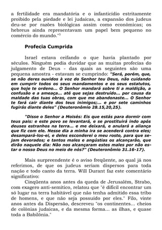 a fertilidade era mandatória e o infanticídio estritamente
proibido pela piedade e lei judaicas, a expansão dos judeus
deu-se por razões biológicas assim como econômicas; os
hebreus ainda representavam um papel bem pequeno no
comércio do mundo."5
Profecia Cumprida
Israel estava ceifando o que havia plantado por
séculos. Ninguém podia duvidar que as muitas profecias do
julgamento de Deus - das quais as seguintes são uma
pequena amostra - estavam se cumprindo: "Será, porém, que,
se não deres ouvidos à voz do Senhor teu Deus, não cuidando
em cumprir todos os seus mandamentos e os seus estatutos,
que hoje te ordeno... O Senhor mandará sobre ti a maldição, a
confusão e a ameaça... até que sejas destruído... por causa da
maldade das tuas obras, com que me abandonaste... O Senhor
te fará cair diante dos teus inimigos;... e por sete caminhos
fugirás diante deles" (Deuteronômio 28.15,20,25).

"Disse o Senhor a Moisés: Eis que estás para dormir com
teus pais: e este povo se levantará, e se prostituirá indo após
deuses estranhos na terra... e me deixará, e anulará a aliança
que fiz com ele. Nesse dia a minha ira se acenderá contra eles;
desampará-los-ei, e deles esconderei o meu rosto, para que sejam devorados; e tantos males e angústias os alcançarão, que
dirão naquele dia: Não nos alcançaram estes males por não estar o nosso Deus no meio de nós?" (Deuteronômio 31.16-17).

Mais surpreendente é o aviso freqüente, ao qual já nos
referimos, de que os judeus seriam dispersos para toda
nação e todo canto da terra. Will Durant faz este comentário
significativo:
Cinqüenta anos antes da queda de Jerusalém, Strabo,
com exagero anti-semítico, relatou que "é difícil encontrar um
só lugar na terra habitável que não tenha admitido essa tribo
de homens, e que não seja possuído por eles." Filo, vinte
anos antes da Dispersão, descreveu "os continentes... cheios
de colônias judaicas, e da mesma forma... as ilhas, e quase
toda a Babilônia."

 