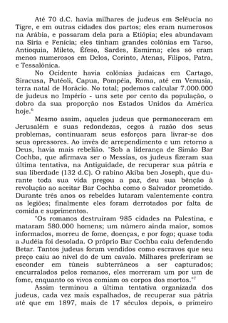 Até 70 d.C. havia milhares de judeus em Selêucia no
Tigre, e em outras cidades dos partos; eles eram numerosos
na Arábia, e passaram dela para a Etiópia; eles abundavam
na Síria e Fenícia; eles tinham grandes colônias em Tarso,
Antioquia, Mileto, Éfeso, Sardes, Esmirna; eles só eram
menos numerosos em Delos, Corinto, Atenas, Filipos, Patra,
e Tessalônica.
No Ocidente havia colônias judaicas em Cartago,
Siracusa, Putéoli, Capua, Pompéia, Roma, até em Venusia,
terra natal de Horácio. No total; podemos calcular 7.000.000
de judeus no Império - uns sete por cento da população, o
dobro da sua proporção nos Estados Unidos da América
hoje.6
Mesmo assim, aqueles judeus que permaneceram em
Jerusalém e suas redondezas, cegos à razão dos seus
problemas, continuaram seus esforços para livrar-se dos
seus opressores. Ao invés de arrependimento e um retorno a
Deus, havia mais rebelião. "Sob a liderança de Simão Bar
Cochba, que afirmava ser o Messias, os judeus fizeram sua
última tentativa, na Antiguidade, de recuperar sua pátria e
sua liberdade (132 d.C). O rabino Akiba ben Joseph, que durante toda sua vida pregou a paz, deu sua bênção à
revolução ao aceitar Bar Cochba como o Salvador prometido.
Durante três anos os rebeldes lutaram valentemente contra
as legiões; finalmente eles foram derrotados por falta de
comida e suprimentos.
"Os romanos destruíram 985 cidades na Palestina, e
mataram 580.000 homens; um número ainda maior, somos
informados, morreu de fome, doenças, e por fogo; quase toda
a Judéia foi desolada. O próprio Bar Cochba caiu defendendo
Betar. Tantos judeus foram vendidos como escravos que seu
preço caiu ao nível do de um cavalo. Milhares preferiram se
esconder em túneis subterrâneos a ser capturados;
encurralados pelos romanos, eles morreram um por um de
fome, enquanto os vivos comiam os corpos dos mortos."7
Assim terminou a última tentativa organizada dos
judeus, cada vez mais espalhados, de recuperar sua pátria
até que em 1897, mais de 17 séculos depois, o primeiro

 
