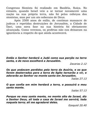 Congresso Sionista foi realizado em Basiléia, Suíça. No
entanto, quando Israel veio a se tornar novamente uma
nação na sua própria terra, não foi pelos esforços dos
sionistas, mas por um ato soberano de Deus.
Após 2500 anos de exílio, de contínuo massacre de
judeus e repetidas destruições de Jerusalém, a Cidade de
Davi, uma nova fase na sua história foi obviamente
alcançada. Como veremos, os profetas não nos deixaram na
ignorância a respeito do que ainda acontecerá.

Então o Senhor herdará a Judá como sua porção na terra
santa, e de novo escolherá a Jerusalém.
Zacarias 2.12
Os que andavam perdidos pela terra da Assíria, e os que
forem desterrados para a terra do Egito tornarão a vir, e
adorarão ao Senhor no monte santo em Jerusalém.
Isaías 27.13
O que confia em mim herdará a terra, e possuirá o meu
santo monte.
Isaías 57.13
Porque no meu santo monte, no monte alto de Israel, diz
o Senhor Deus, ali toda a casa de Israel me servirá, toda
naquela terra; ali me agradarei deles.
Ezequiel 20.40

 