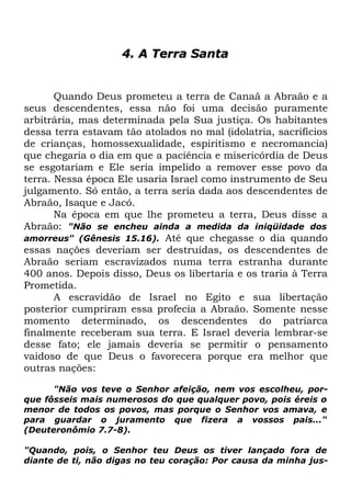 4. A Terra Santa

Quando Deus prometeu a terra de Canaã a Abraão e a
seus descendentes, essa não foi uma decisão puramente
arbitrária, mas determinada pela Sua justiça. Os habitantes
dessa terra estavam tão atolados no mal (idolatria, sacrifícios
de crianças, homossexualidade, espiritismo e necromancia)
que chegaria o dia em que a paciência e misericórdia de Deus
se esgotariam e Ele seria impelido a remover esse povo da
terra. Nessa época Ele usaria Israel como instrumento de Seu
julgamento. Só então, a terra seria dada aos descendentes de
Abraão, Isaque e Jacó.
Na época em que lhe prometeu a terra, Deus disse a
Abraão: "Não se encheu ainda a medida da iniqüidade dos
amorreus" (Gênesis 15.16). Até que chegasse o dia quando
essas nações deveriam ser destruídas, os descendentes de
Abraão seriam escravizados numa terra estranha durante
400 anos. Depois disso, Deus os libertaria e os traria à Terra
Prometida.
A escravidão de Israel no Egito e sua libertação
posterior cumpriram essa profecia a Abraão. Somente nesse
momento determinado, os descendentes do patriarca
finalmente receberam sua terra. E Israel deveria lembrar-se
desse fato; ele jamais deveria se permitir o pensamento
vaidoso de que Deus o favorecera porque era melhor que
outras nações:
"Não vos teve o Senhor afeição, nem vos escolheu, porque fôsseis mais numerosos do que qualquer povo, pois éreis o
menor de todos os povos, mas porque o Senhor vos amava, e
para guardar o juramento que fizera a vossos pais..."
(Deuteronômio 7.7-8).
"Quando, pois, o Senhor teu Deus os tiver lançado fora de
diante de ti, não digas no teu coração: Por causa da minha jus-

 