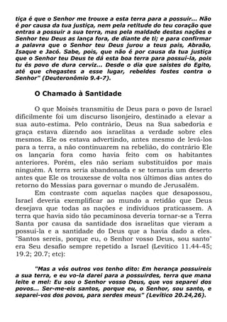 tiça é que o Senhor me trouxe a esta terra para a possuir... Não
é por causa da tua justiça, nem pela retitude do teu coração que
entras a possuir a sua terra, mas pela maldade destas nações o
Senhor teu Deus as lança fora, de diante de ti; e para confirmar
a palavra que o Senhor teu Deus jurou a teus pais, Abraão,
Isaque e Jacó. Sabe, pois, que não é por causa da tua justiça
que o Senhor teu Deus te dá esta boa terra para possuí-la, pois
tu és povo de dura cerviz... Desde o dia que saístes do Egito,
até que chegastes a esse lugar, rebeldes fostes contra o
Senhor" (Deuteronômio 9.4-7).

O Chamado à Santidade
O que Moisés transmitiu de Deus para o povo de Israel
dificilmente foi um discurso lisonjeiro, destinado a elevar a
sua auto-estima. Pelo contrário, Deus na Sua sabedoria e
graça estava dizendo aos israelitas a verdade sobre eles
mesmos. Ele os estava advertindo, antes mesmo de levá-los
para a terra, a não continuarem na rebelião, do contrário Ele
os lançaria fora como havia feito com os habitantes
anteriores. Porém, eles não seriam substituídos por mais
ninguém. A terra seria abandonada e se tornaria um deserto
antes que Ele os trouxesse de volta nos últimos dias antes do
retorno do Messias para governar o mundo de Jerusalém.
Em contraste com aquelas nações que desapossou,
Israel deveria exemplificar ao mundo a retidão que Deus
desejava que todas as nações e indivíduos praticassem. A
terra que havia sido tão pecaminosa deveria tornar-se a Terra
Santa por causa da santidade dos israelitas que vieram a
possuí-la e a santidade do Deus que a havia dado a eles.
"Santos sereis, porque eu, o Senhor vosso Deus, sou santo"
era Seu desafio sempre repetido a Israel (Levítico 11.44-45;
19.2; 20.7; etc):
"Mas a vós outros vos tenho dito: Em herança possuireis
a sua terra, e eu vo-la darei para a possuirdes, terra que mana
leite e mel: Eu sou o Senhor vosso Deus, que vos separei dos
povos... Ser-me-eis santos, porque eu, o Senhor, sou santo, e
separei-vos dos povos, para serdes meus" (Levítico 20.24,26).

 