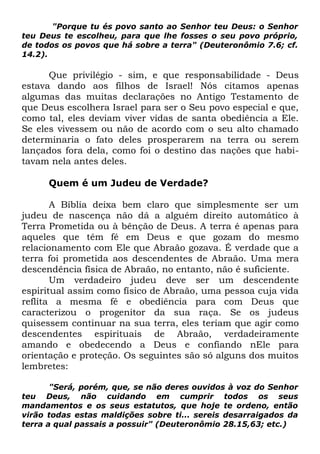"Porque tu és povo santo ao Senhor teu Deus: o Senhor
teu Deus te escolheu, para que lhe fosses o seu povo próprio,
de todos os povos que há sobre a terra" (Deuteronômio 7.6; cf.
14.2).

Que privilégio - sim, e que responsabilidade - Deus
estava dando aos filhos de Israel! Nós citamos apenas
algumas das muitas declarações no Antigo Testamento de
que Deus escolhera Israel para ser o Seu povo especial e que,
como tal, eles deviam viver vidas de santa obediência a Ele.
Se eles vivessem ou não de acordo com o seu alto chamado
determinaria o fato deles prosperarem na terra ou serem
lançados fora dela, como foi o destino das nações que habitavam nela antes deles.
Quem é um Judeu de Verdade?
A Bíblia deixa bem claro que simplesmente ser um
judeu de nascença não dá a alguém direito automático à
Terra Prometida ou à bênção de Deus. A terra é apenas para
aqueles que têm fé em Deus e que gozam do mesmo
relacionamento com Ele que Abraão gozava. É verdade que a
terra foi prometida aos descendentes de Abraão. Uma mera
descendência física de Abraão, no entanto, não é suficiente.
Um verdadeiro judeu deve ser um descendente
espiritual assim como físico de Abraão, uma pessoa cuja vida
reflita a mesma fé e obediência para com Deus que
caracterizou o progenitor da sua raça. Se os judeus
quisessem continuar na sua terra, eles teriam que agir como
descendentes espirituais de Abraão, verdadeiramente
amando e obedecendo a Deus e confiando nEle para
orientação e proteção. Os seguintes são só alguns dos muitos
lembretes:
"Será, porém, que, se não deres ouvidos à voz do Senhor
teu Deus, não cuidando em cumprir todos os seus
mandamentos e os seus estatutos, que hoje te ordeno, então
virão todas estas maldições sobre ti... sereis desarraigados da
terra a qual passais a possuir" (Deuteronômio 28.15,63; etc.)

 