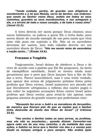 "Tende cuidado, porém, de guardar com diligência o
mandamento e a lei que Moisés, servo do Senhor, vos ordenou:
que ameis ao Senhor vosso Deus, andeis em todos os seus
caminhos, guardeis os seus mandamentos, e vos achegueis a
ele, e o sirvais de todo o vosso coração, e de toda a vossa alma"
(Josué 22.5).

A terra deveria ser santa porque Deus chamou seus
novos habitantes, os judeus a quem Ele a tinha dado, para
serem diante do mundo exemplo de um povo santo que vivia
uma vida pura em sujeição a Ele. Não só os sacerdotes
deveriam ser santos, mas todo cidadão deveria ser um
sacerdote diante de Deus: "Vós me sereis reino de sacerdotes
e nação santa..." (Êxodo 19.6).

Fracasso e Tragédia
Tragicamente, Israel deixou de obedecer a Deus e de
viver de acordo com o padrão que Ele lhe propusera. Ao invés
de exemplificar santidade, Israel se tornou ainda mais
pecaminoso que o povo que Deus lançara fora a fim de lhe
dar a terra. Parece inacreditável, mas é uma triste verdade,
que apesar dos avisos de julgamento próximo feitos pelos
profetas que Deus enviou, Israel aumentou seu pecado até
que literalmente ultrapassou a infâmia das nações pagãs à
sua volta! As seguintes acusações feitas contra Israel pelos
profetas que Deus enviou para avisá-lo são apenas uma
pequena amostra do grande número que poderíamos citar:
"Manassés fez errar a Judá e os moradores de Jerusalém,
de maneira que fizeram pior do que as nações que o Senhor
tinha destruído de diante dos filhos de Israel" (2 Crônicas
33.9).
"Vos enviou o Senhor todos os seus servos, os profetas,
mas vós não os escutastes... quando diziam: Convertei-vos
agora cada um do seu mau caminho, e da maldade das suas
ações, e habitai na terra que o Senhor vos deu e a vossos pais
desde os tempos antigos e para sempre. Não andeis após

 