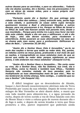 outros deuses para os servirdes, e para os adorardes... Todavia
não me destes ouvidos, diz o Senhor, mas me provocastes à ira
com as obras de vossas mãos, para o vosso próprio mal"
(Jeremias 25.4-7).
"Portanto assim diz o Senhor: Eis que entrego esta
cidade nas mãos dos caldeus... [eles] entrarão nela, porão fogo
a esta cidade, e queimarão as casas sobre cujos terraços
queimaram incenso a Baal e ofereceram libações a outros
deuses, para me provocarem à ira. Porque os filhos de Israel e
os filhos de Judá não fizeram senão mal perante mim, desde a
sua mocidade... Porque para minha ira e para meu furor me tem
sido esta cidade, desde o dia em que a edificaram, e até o dia
de hoje... eles não deram ouvidos, para receberem a
advertência. Antes puseram as suas abominações na casa que
se chama pelo meu nome, para a profanarem. Edificaram os
altos de Baal..." (Jeremias 32.28-35).
"Assim diz o Senhor Deus: Esta é Jerusalém," pu-la no
meio das nações e terras que estão ao redor dela. Ela, porém,
se rebelou contra os meus juízos, praticando o mal mais do que
as nações, e transgredindo os meus estatutos mais do que as
terras que estão ao redor dela: porque rejeitaram os meus
juízos, e não andaram nos meus estatutos" (Ezequiel 5.5-6).
"Assim diz o Senhor Deus a Jerusalém... Tão certo como
eu vivo, diz o Senhor Deus, não fez Sodoma, tua irmã, ela e
suas filhas, como tu fizeste e também tuas filhas... Também
Samaria não cometeu metade de teus pecados; pois tu
multiplicaste as tuas abominações mais do que elas... Mas eu
me lembrarei da minha aliança, feita contigo... e saberás que eu
sou o Senhor" (de Ezequiel 16).

É difícil imaginar que os descendentes de Abraão,
Isaque e Jacó (Israel) conscientemente abririam mão da Terra
Prometida por causa da sua rebelião. Depois de terem visto o
milagre do Mar Vermelho se abrir diante deles, o maná que
caía toda manhã para alimentá-los, e a água jorrando da
rocha, depois de terem ouvido a voz de Deus falando com eles
do Monte Sinai e visto a coluna-guia de nuvem durante dia e
de fogo à noite, e depois de serem levados à terra que Deus
prometeu a eles, parece impossível que poderiam ainda

 