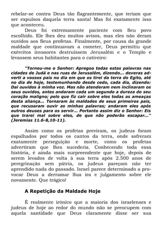 rebelar-se contra Deus tão flagrantemente, que teriam que
ser expulsos daquela terra santa! Mas foi exatamente isso
que aconteceu.
Deus foi extremamente paciente com Seu povo
escolhido. Ele lhes deu muitos avisos, mas eles não deram
ouvidos aos Seus profetas. Finalmente, por causa da grande
maldade que continuavam a cometer, Deus permitiu que
exércitos invasores destruíssem Jerusalém e o Templo e
levassem seus habitantes para o cativeiro:
"Tornou-me o Senhor: Apregoa todas estas palavras nas
cidades de Judá e nas ruas de Jerusalém, dizendo... deveras adverti a vossos pais no dia em que os tirei da terra do Egito, até
no dia de hoje, testemunhando desde cedo, cada dia, dizendo:
Dai ouvidos à minha voz. Mas não atenderam nem inclinaram os
seus ouvidos, antes andaram cada um segundo a dureza do seu
coração maligno; pelo que fiz cair sobre eles todas as ameaças
desta aliança... Tornaram às maldades de seus primeiros pais,
que recusaram ouvir as minhas palavras; andaram eles após
outros deuses para os servir... Portanto assim diz o Senhor: Eis
que trarei mal sobre eles, de que não poderão escapar..."
(Jeremias 11.6-8,10-11).

Assim como os profetas previram, os judeus foram
espalhados por todos os cantos da terra, onde sofreram
exatamente perseguição e morte, como os profetas
advertiram que lhes sucederia. Conhecendo toda essa
história, é ainda mais surpreendente que hoje, depois de
serem levados de volta à sua terra após 2.500 anos de
peregrinação sem pátria, os judeus pareçam não ter
aprendido nada do passado. Israel parece determinado a provocar Deus a derramar Sua ira e julgamento sobre ele
novamente. Que trágico!
A Repetição da Maldade Hoje
É realmente irônico que a maioria dos israelenses e
judeus de hoje ao redor do mundo não se preocupem com
aquela santidade que Deus claramente disse ser sua

 